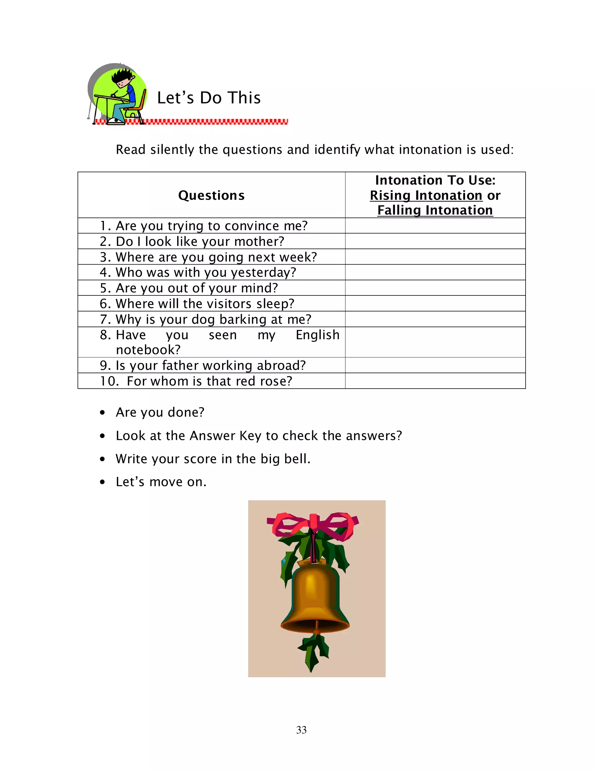 33
Read silently the questions and identify what intonation is used:
Questions
Intonation To Use:
Rising Intonation or
Falling Intonation
1. Are you trying to convince me?
2. Do I look like your mother?
3. Where are you going next week?
4. Who was with you yesterday?
5. Are you out of your mind?
6. Where will the visitors sleep?
7. Why is your dog barking at me?
8. Have you seen my English
notebook?
9. Is your father working abroad?
10. For whom is that red rose?
• Are you done?
• Look at the Answer Key to check the answers?
• Write your score in the big bell.
• Let’s move on.
Let’s Do This
 