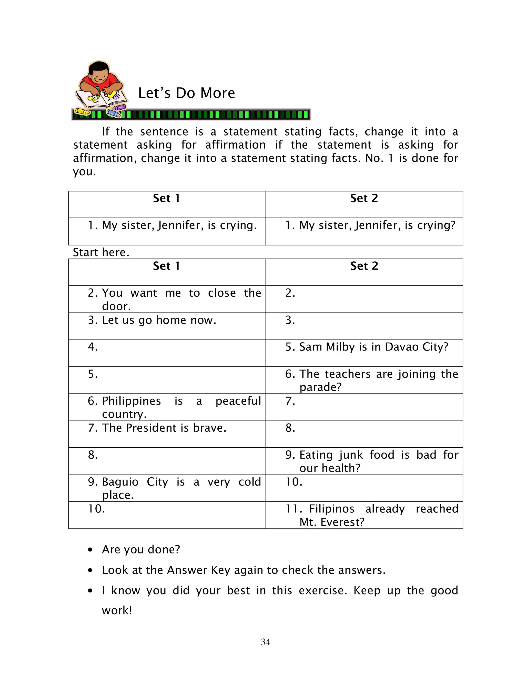 34
If the sentence is a statement stating facts, change it into a
statement asking for affirmation if the statement is asking for
affirmation, change it into a statement stating facts. No. 1 is done for
you.
Set 1 Set 2
1. My sister, Jennifer, is crying. 1. My sister, Jennifer, is crying?
Start here.
Set 1 Set 2
2. You want me to close the
door.
2.
3. Let us go home now. 3.
4. 5. Sam Milby is in Davao City?
5. 6. The teachers are joining the
parade?
6. Philippines is a peaceful
country.
7.
7. The President is brave. 8.
8. 9. Eating junk food is bad for
our health?
9. Baguio City is a very cold
place.
10.
10. 11. Filipinos already reached
Mt. Everest?
• Are you done?
• Look at the Answer Key again to check the answers.
• I know you did your best in this exercise. Keep up the good
work!
Let’s Do More
 