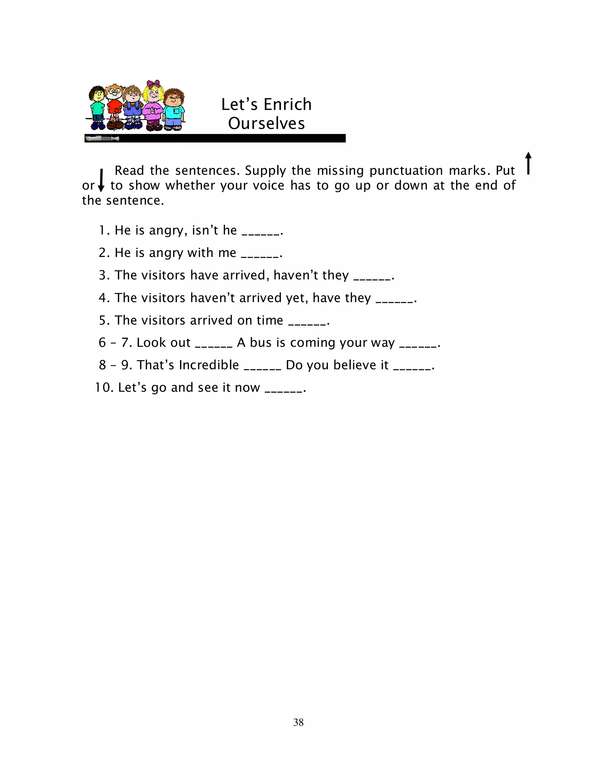 38
Read the sentences. Supply the missing punctuation marks. Put
or to show whether your voice has to go up or down at the end of
the sentence.
1. He is angry, isn’t he ______.
2. He is angry with me ______.
3. The visitors have arrived, haven’t they ______.
4. The visitors haven’t arrived yet, have they ______.
5. The visitors arrived on time ______.
6 – 7. Look out ______ A bus is coming your way ______.
8 – 9. That’s Incredible ______ Do you believe it ______.
10. Let’s go and see it now ______.
Let’s Enrich
Ourselves
 