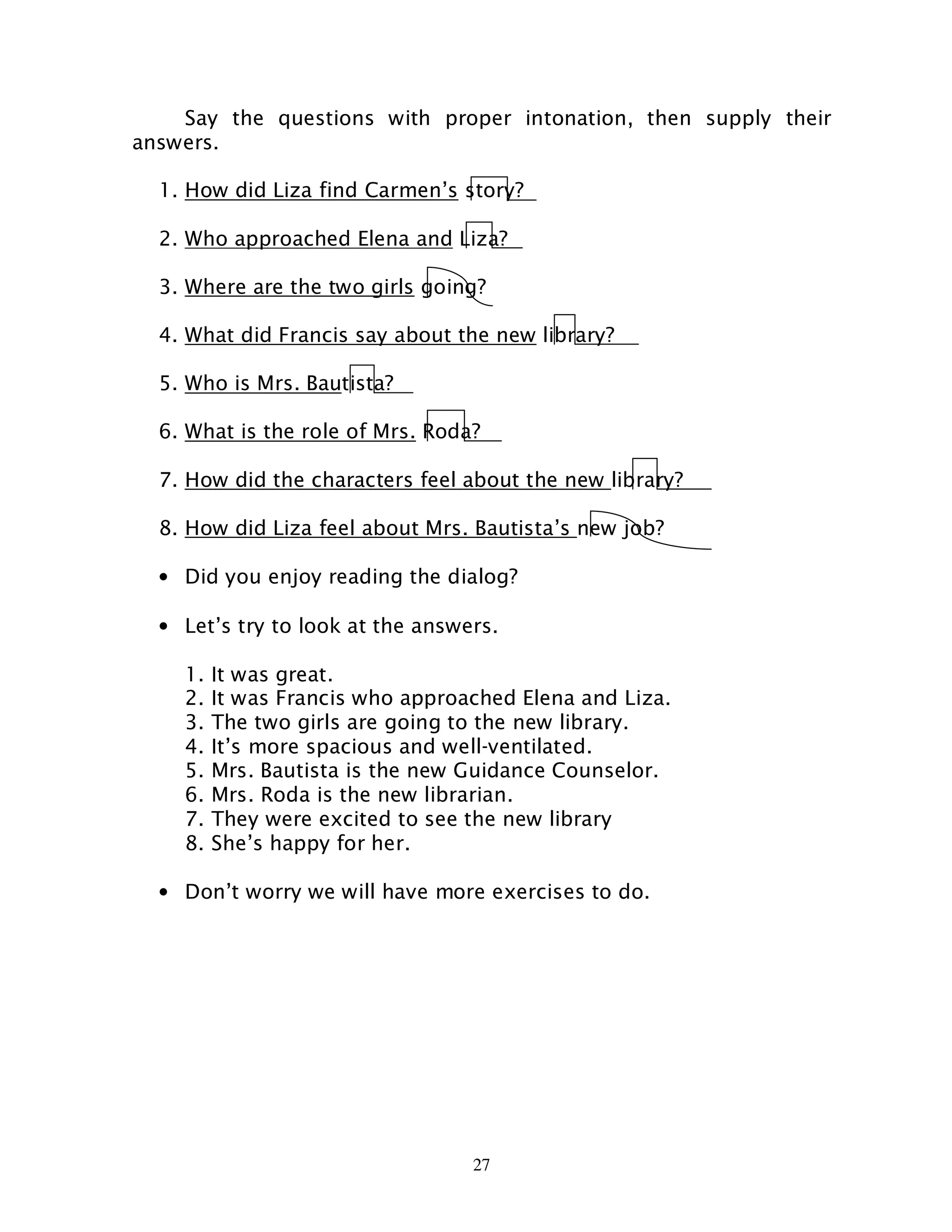 27
Say the questions with proper intonation, then supply their
answers.
1. How did Liza find Carmen’s story?
2. Who approached Elena and Liza?
3. Where are the two girls going?
4. What did Francis say about the new library?
5. Who is Mrs. Bautista?
6. What is the role of Mrs. Roda?
7. How did the characters feel about the new library?
8. How did Liza feel about Mrs. Bautista’s new job?
• Did you enjoy reading the dialog?
• Let’s try to look at the answers.
1. It was great.
2. It was Francis who approached Elena and Liza.
3. The two girls are going to the new library.
4. It’s more spacious and well-ventilated.
5. Mrs. Bautista is the new Guidance Counselor.
6. Mrs. Roda is the new librarian.
7. They were excited to see the new library
8. She’s happy for her.
• Don’t worry we will have more exercises to do.
 