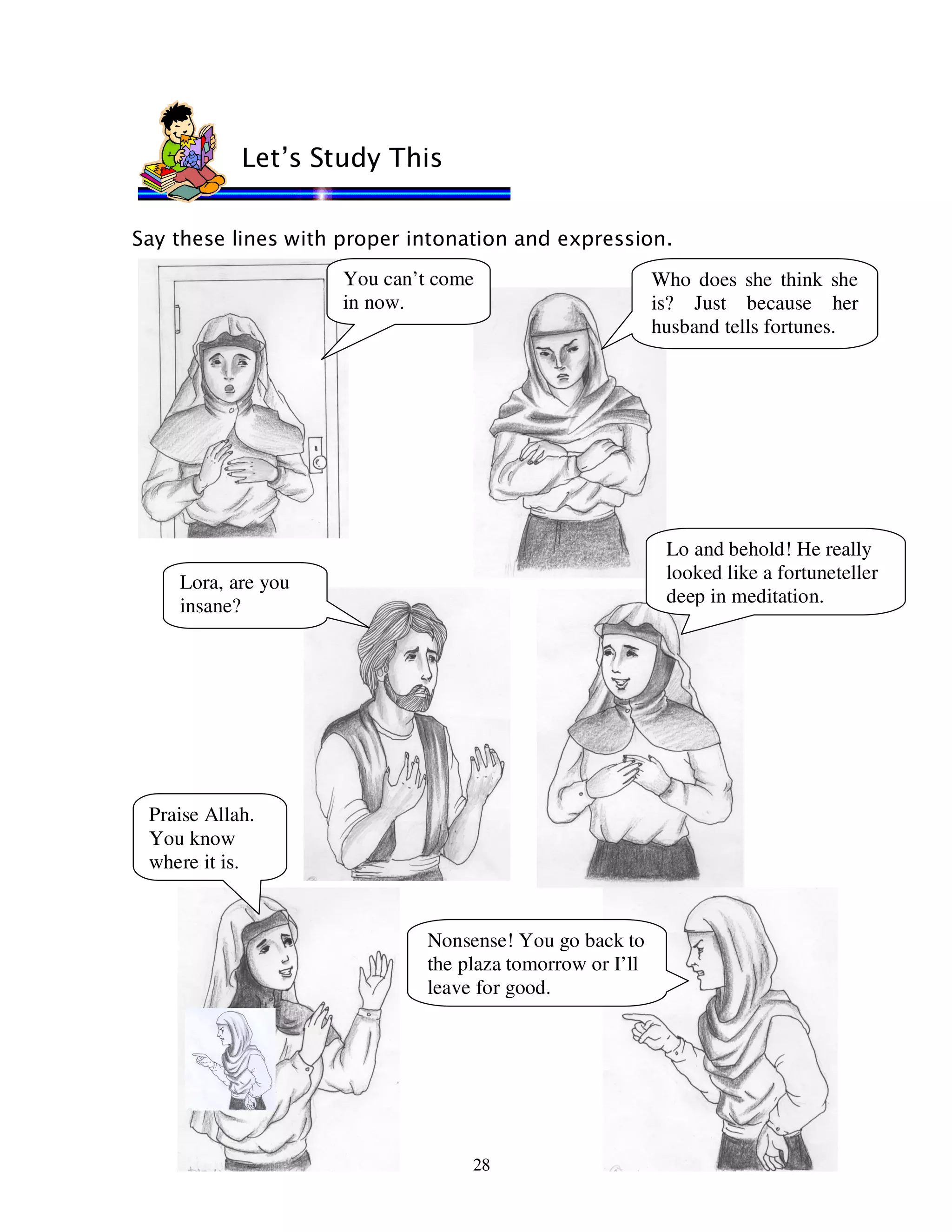28
Say these lines with proper intonation and expression.
Let’s Study This
You can’t come
in now.
Who does she think she
is? Just because her
husband tells fortunes.
Lo and behold! He really
looked like a fortuneteller
deep in meditation.
Lora, are you
insane?
Praise Allah.
You know
where it is.
Nonsense! You go back to
the plaza tomorrow or I’ll
leave for good.
 