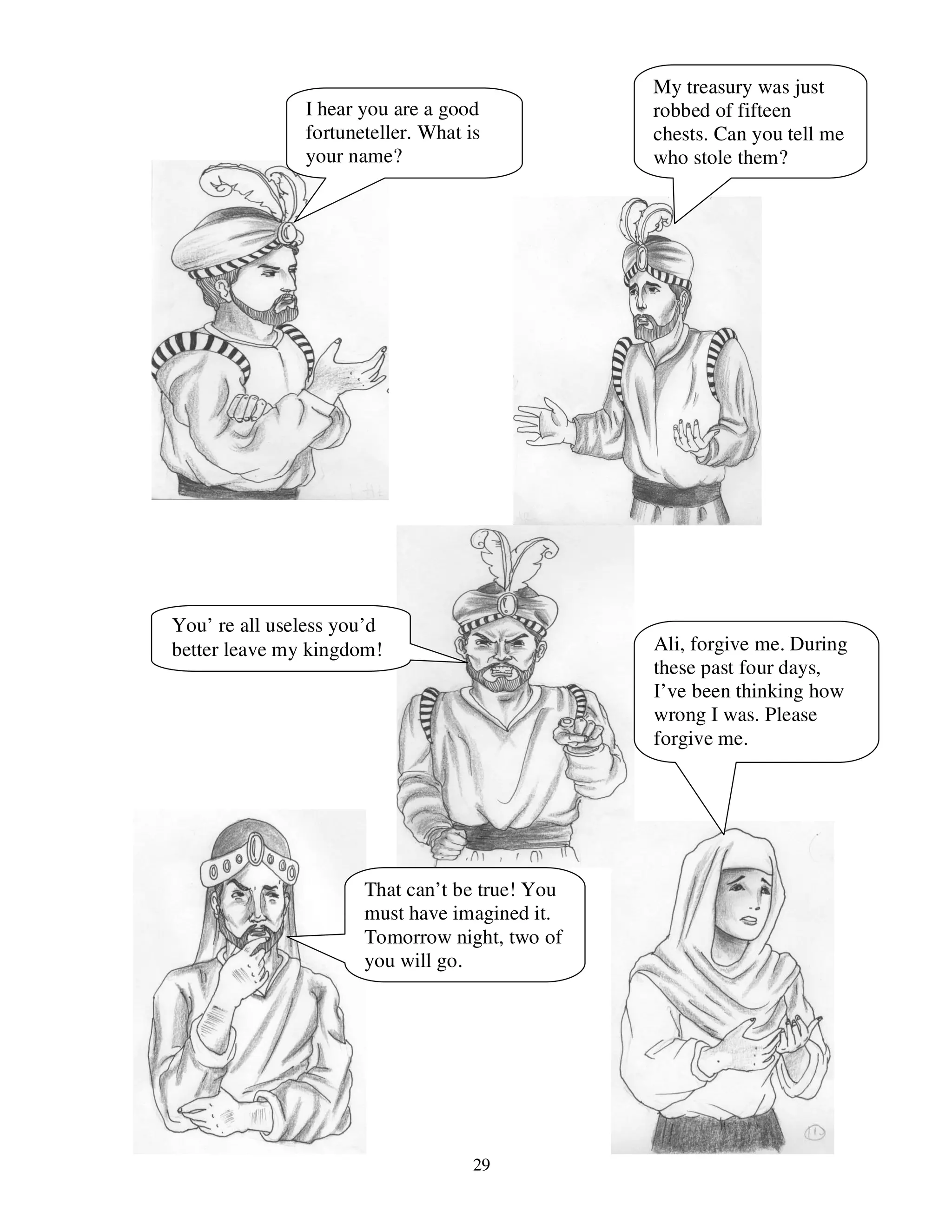 29
I hear you are a good
fortuneteller. What is
your name?
My treasury was just
robbed of fifteen
chests. Can you tell me
who stole them?
You’ re all useless you’d
better leave my kingdom!
That can’t be true! You
must have imagined it.
Tomorrow night, two of
you will go.
Ali, forgive me. During
these past four days,
I’ve been thinking how
wrong I was. Please
forgive me.
 