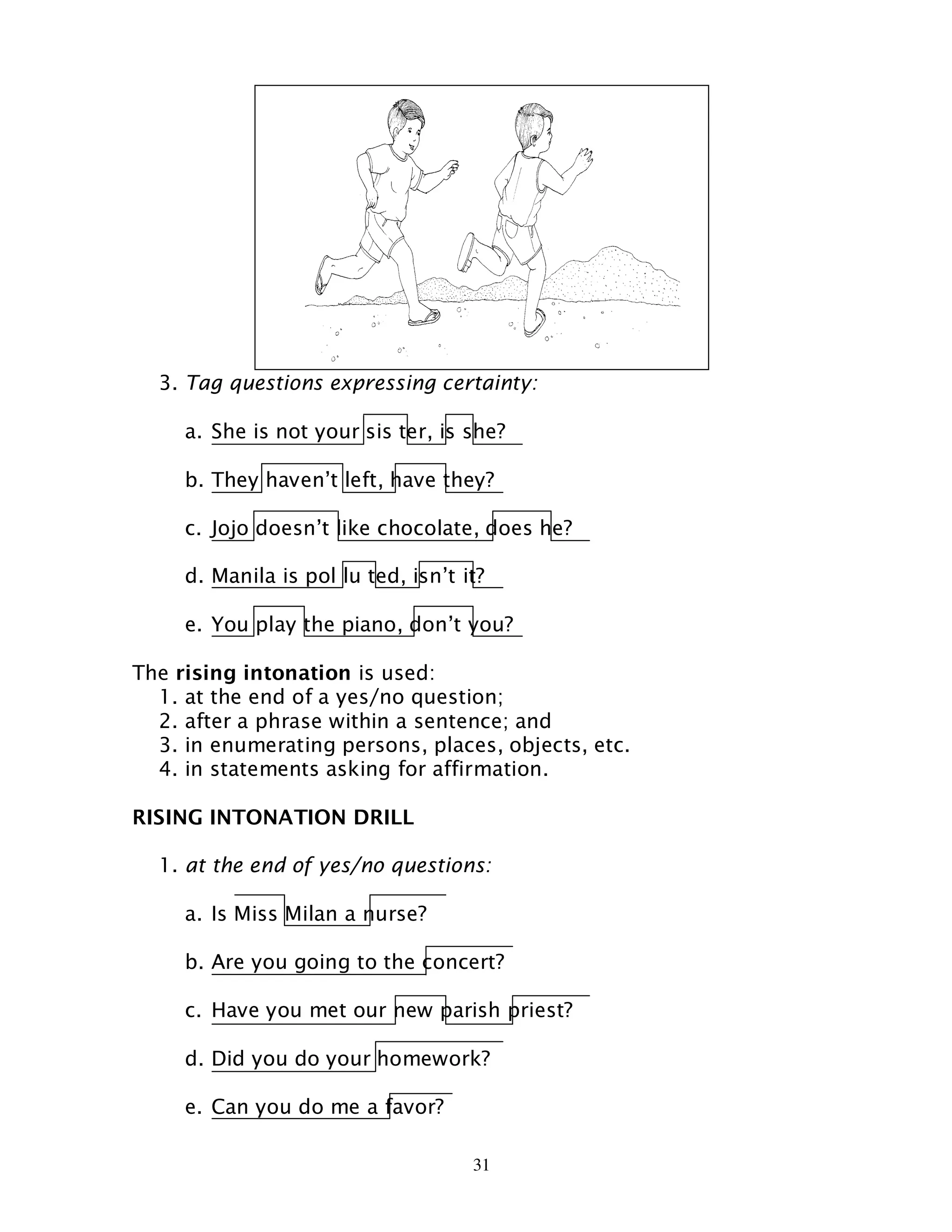 31
3. Tag questions expressing certainty:
a. She is not your sis ter, is she?
b. They haven’t left, have they?
c. Jojo doesn’t like chocolate, does he?
d. Manila is pol lu ted, isn’t it?
e. You play the piano, don’t you?
The rising intonation is used:
1. at the end of a yes/no question;
2. after a phrase within a sentence; and
3. in enumerating persons, places, objects, etc.
4. in statements asking for affirmation.
RISING INTONATION DRILL
1. at the end of yes/no questions:
a. Is Miss Milan a nurse?
b. Are you going to the concert?
c. Have you met our new parish priest?
d. Did you do your homework?
e. Can you do me a favor?
 