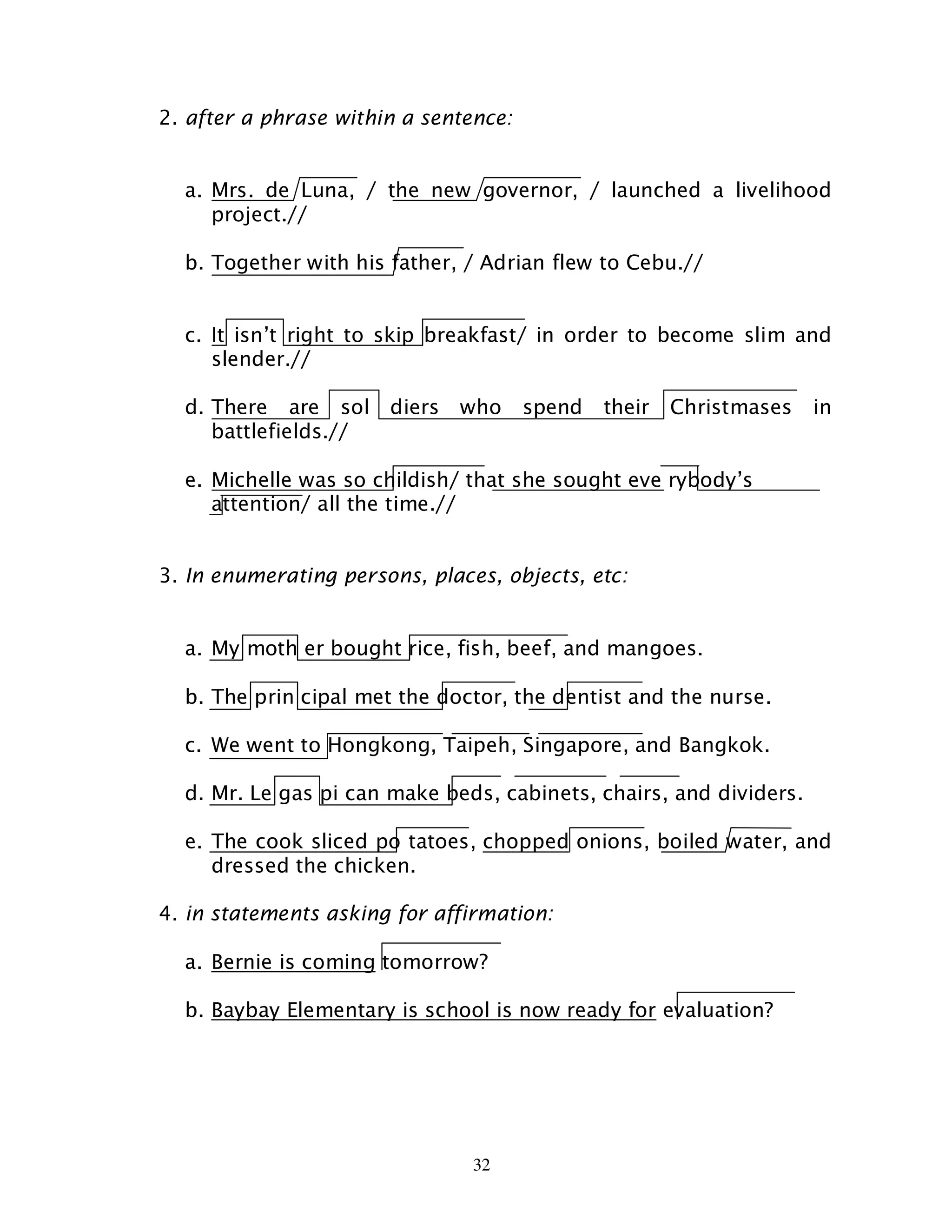 32
2. after a phrase within a sentence:
a. Mrs. de Luna, / the new governor, / launched a livelihood
project.//
b. Together with his father, / Adrian flew to Cebu.//
c. It isn’t right to skip breakfast/ in order to become slim and
slender.//
d. There are sol diers who spend their Christmases in
battlefields.//
e. Michelle was so childish/ that she sought eve rybody’s
attention/ all the time.//
3. In enumerating persons, places, objects, etc:
a. My moth er bought rice, fish, beef, and mangoes.
b. The prin cipal met the doctor, the dentist and the nurse.
c. We went to Hongkong, Taipeh, Singapore, and Bangkok.
d. Mr. Le gas pi can make beds, cabinets, chairs, and dividers.
e. The cook sliced po tatoes, chopped onions, boiled water, and
dressed the chicken.
4. in statements asking for affirmation:
a. Bernie is coming tomorrow?
b. Baybay Elementary is school is now ready for evaluation?
 