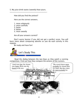 42
5. My juice drink tastes (sweetly) than yours.
____________________________________________.
How did you find the pretest?
Here are the correct answers.
1. more religiously
2. most carefully
3. faster
4. better
5. more sweetly
Are all your answers correct?
Don’t worry learner if you did not get a perfect score. You will
learn more about comparing adverbs as you do each activity in this
module.
Be ready and have fun!
Read the dialog between the two boys as they watch a running
competition. Find out how they compare the actions of the runners.
Let’s Study This
Arnel runs fast, but Arman
runs faster. Rene runs the
fastest in the race.
The crowd cheers more
excitedly for Arman than
for Arnel. But they cheer
the most excitedly for
Rene.
 