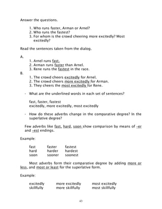 43
Answer the questions.
1. Who runs faster, Arman or Arnel?
2. Who runs the fastest?
3. For whom is the crowd cheering more excitedly? Most
excitedly?
Read the sentences taken from the dialog.
A.
1. Arnel runs fast.
2. Arman runs faster than Arnel.
3. Rene runs the fastest in the race.
B.
1. The crowd cheers excitedly for Arnel.
2. The crowd cheers more excitedly for Arman.
3. They cheers the most excitedly for Rene.
- What are the underlined words in each set of sentences?
fast, faster, fastest
excitedly, more excitedly, most excitedly
- How do these adverbs change in the comparative degree? In the
superlative degree?
Few adverbs like fast, hard, soon show comparison by means of –er
and –est endings.
Example:
fast faster fastest
hard harder hardest
soon sooner soonest
Most adverbs form their comparative degree by adding more or
less, and most or least for the superlative form.
Example:
excitedly more excitedly most excitedly
skillfully more skillfully most skillfully
 