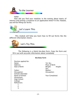 155
Hello!
How did you find your modules in the writing about topics of
interest and writing a response to an application letter? In this module,
you will be filling out forms.
This module will help you learn how to fill out forms like the
different information sheets.
The following is a blank bio-data form. Copy the form and
fill it out with accurate information about somebody
To the Learner
Let’s Try This
Let’s Learn This
Bio-Data Form
Position applied for:
Name: Tel. No.:
Address: Place of Birth:
Date of Birth Weight: Height:
Sex:
Father: Mother:
Occupation: Occupation:
Schools Attended
Name of School: Year Completed:
Elementary:
High School:
College:
References:
1.
2.
3.
 