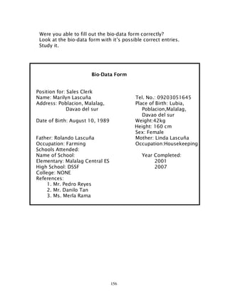 156
Were you able to fill out the bio-data form correctly?
Look at the bio-data form with it’s possible correct entries.
Study it.
Bio-Data Form
Position for: Sales Clerk
Name: Marilyn Lascuña Tel. No.: 09203051645
Address: Poblacion, Malalag, Place of Birth: Lubia,
Davao del sur Poblacion,Malalag,
Davao del sur
Date of Birth: August 10, 1989 Weight:42kg
Height: 160 cm
Sex: Female
Father: Rolando Lascuña Mother: Linda Lascuña
Occupation: Farming Occupation:Housekeeping
Schools Attended:
Name of School: Year Completed:
Elementary: Malalag Central ES 2001
High School: DSSF 2007
College: NONE
References:
1. Mr. Pedro Reyes
2. Mr. Danilo Tan
3. Ms. Merla Rama
 