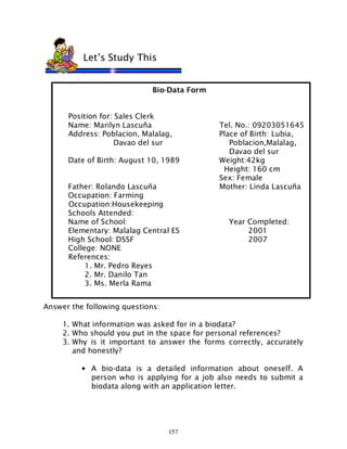 157
Bio-Data Form
Position for: Sales Clerk
Name: Marilyn Lascuña Tel. No.: 09203051645
Address: Poblacion, Malalag, Place of Birth: Lubia,
Davao del sur Poblacion,Malalag,
Davao del sur
Date of Birth: August 10, 1989 Weight:42kg
Height: 160 cm
Sex: Female
Father: Rolando Lascuña Mother: Linda Lascuña
Occupation: Farming
Occupation:Housekeeping
Schools Attended:
Name of School: Year Completed:
Elementary: Malalag Central ES 2001
High School: DSSF 2007
College: NONE
References:
1. Mr. Pedro Reyes
2. Mr. Danilo Tan
3. Ms. Merla Rama
Answer the following questions:
1. What information was asked for in a biodata?
2. Who should you put in the space for personal references?
3. Why is it important to answer the forms correctly, accurately
and honestly?
• A bio-data is a detailed information about oneself. A
person who is applying for a job also needs to submit a
biodata along with an application letter.
Let’s Study This
 