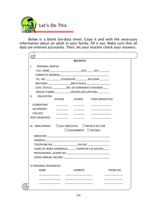 158
Below is a blank bio-data sheet. Copy it and with the necessary
information about an adult in your family, fill it out. Make sure that all
data are entered accurately. Then, let your teacher check your answers.
Let’s Do This
BIO-DATA
I. PERSONAL PROFILE
FULL NAME:__________________________AGE:______SEX:_________
COMPLETE ADDRESS_________________________________________
TEL. NO.:____________CITIZENSHIP:__________RELIGION:________
BIRTHDAY:___________________BIRTH PLACE:___________________
CIVIL STATUS:____________NO. OF DEPENDENT/CHILDREN:____
SPOUSE’S NAME:_____________SPOUSES OCCUPATION:__________
II. EDUCATION
SCHOOL COURSE YEAR GRADUATED
ELEMENTARY __________ _________ _________________
SECONDARY __________ _________ _________________
COLLEGE __________ _________ _________________
POST-GRADUATE __________ _________ _________________
III. EMPLOYMENT SELF-EMPLOYED PRIVATE-SECTOR
GOVERNMENT RETIRED
EMPLOYER:____________________________________________________
ADDRESS:_____________________________________________________
TELEPHONE NO.:____________________FAX NO.:__________________
YEARS OF WORK EXPERIENCE_______TAXPAYER’S ID NO(TIN)_____
PROFESSIONAL LICENSE NO.:___________________________________
GROSS ANNUAL INCOME:______________________________________
IV PERSONAL REFERENCES
NAME ADDRESS PHONE NO.
__________________ _______________________ _______________
__________________ _______________________ _______________
__________________ _______________________ _______________
 