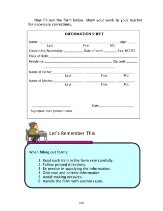 160
When filling out forms:
1. Read each item in the form very carefully.
2. Follow printed directions.
3. Be precise in supplying the information.
4. Give true and correct information
5. Avoid making erasures.
6. Handle the form with outmost care.
Now fill out the form below. Show your work to your teacher
for necessary corrections.
Let’s Remember This
INFORMATION SHEET
Name: __________________ _______________________ ___________ Age: ______
Last First M.I.
Citizenship/Nationality:_____________ Date of birth:_________ Sex: M F
Place of Birth:___________________________________________________________
Residence:_____________________________________________ Zip code:_______
_______________________________________________
Name of Father:_____________________ _____________________ ____________
Last First M.I.
Name of Mother:____________________ _____________________ ____________
Last First M.I.
__________________________ Date_______________________
Signature over printed name
 