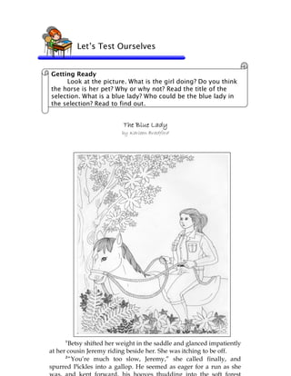 79
The Blue LadyThe Blue LadyThe Blue LadyThe Blue Lady
by Karleen Bradford
Let’s Test Ourselves
Getting Ready
Look at the picture. What is the girl doing? Do you think
the horse is her pet? Why or why not? Read the title of the
selection. What is a blue lady? Who could be the blue lady in
the selection? Read to find out.
1
Betsy shifted her weight in the saddle and glanced impatiently
at her cousin Jeremy riding beside her. She was itching to be off.
2
“You’re much too slow, Jeremy,” she called finally, and
spurred Pickles into a gallop. He seemed as eager for a run as she
 