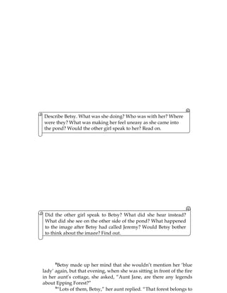 80
Describe Betsy. What was she doing? Who was with her? Where
were they? What was making her feel uneasy as she came into
the pond? Would the other girl speak to her? Read on.
Did the other girl speak to Betsy? What did she hear instead?
What did she see on the other side of the pond? What happened
to the image after Betsy had called Jeremy? Would Betsy bother
to think about the image? Find out.
8
Betsy made up her mind that she wouldn’t mention her ‘blue
lady’ again, but that evening, when she was sitting in front of the fire
in her aunt’s cottage, she asked, “Aunt Jane, are there any legends
about Epping Forest?”
9
“Lots of them, Betsy,” her aunt replied. “That forest belongs to
 