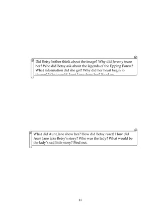 81
Did Betsy bother think about the image? Why did Jeremy tease
her? Who did Betsy ask about the legends of the Epping Forest?
What information did she get? Why did her heart begin to
thump? What would Aunt Jane show her? Read on.
What did Aunt Jane show her? How did Betsy react? How did
Aunt Jane take Betsy’s story? Who was the lady? What would be
the lady’s sad little story? Find out.
 