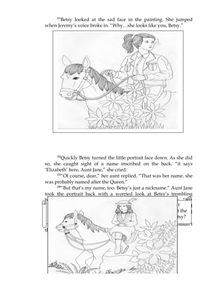21
Betsy looked at the sad face in the painting. She jumped
when Jeremy’s voice broke in. “Why…she looks like you, Betsy.”
22
Quickly Betsy turned the little portrait face down. As she did
so, she caught sight of a name inscribed on the back. “it says
‘Elizabeth’ here, Aunt Jane,” she cried.
23
“Of course, dear,” her aunt replied. “That was her name. she
was probably named after the Queen.”
24
“But that’s my name, too. Betsy’s just a nickname.” Aunt Jane
took the portrait back with a worried look at Betsy’s trembling
hands. She wrapped it up again carefully and put it away. “My
goodness, Betsy,” she said, “I’d never have told you the story if I’d
known it would upset you like this. Now, off to bed with you and
don’t think of it again.”
25
Nevertheless, as Betsy lay upstairs in the dark, she couldn’t
think of anything else.
What was the lady’s sad story? What did Jeremy notice about
the face of the girl in the painting? What did Betsy find out at the
back of it? How did Aunt Jane explain it? How upset was Betsy?
Would Betsy go riding again? Read on.
 