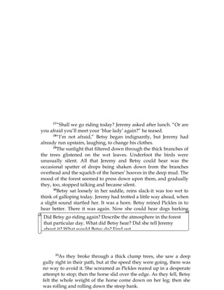 83
27
“Shall we go riding today? Jeremy asked after lunch. “Or are
you afraid you’ll meet your ‘blue lady’ again?” he teased.
28
“I’m not afraid,” Betsy began indignantly, but Jeremy had
already run upstairs, laughing, to change his clothes.
29
The sunlight that filtered down through the thick branches of
the trees glistened on the wet leaves. Underfoot the birds were
unusually silent. All that Jeremy and Betsy could hear was the
occasional spatter of drops being shaken down from the branches
overhead and the squelch of the horses’ hooves in the deep mud. The
mood of the forest seemed to press down upon them, and gradually
they, too, stopped talking and became silent.
30
Betsy sat loosely in her saddle, reins slack-it was too wet to
think of galloping today. Jeremy had trotted a little way ahead, when
a slight sound startled her. It was a horn. Betsy reined Pickles in to
hear better. There it was again. Now she could hear dogs barking
and other horns joining in.
31
“Jeremy,” she called, “I can hear the horns and the dogs
again!”
32
This time I am going to see them, she thought, and before
Jeremy could answer, she had wheeled Pickles around and was
tearing back the way they had come, completely forgetting about the
Did Betsy go riding again? Describe the atmosphere in the forest
that particular day. What did Betsy hear? Did she tell Jeremy
about it? What would Betsy do? Find out.
33
As they broke through a thick clump trees, she saw a deep
gully right in their path, but at the speed they were going, there was
no way to avoid it. She screamed as Pickles reared up in a desperate
attempt to stop; then the horse slid over the edge. As they fell, Betsy
felt the whole weight of the horse come down on her leg; then she
was rolling and rolling down the steep bank.
 