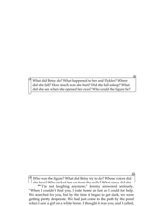 84
21
What did Betsy do? What happened to her and Pickles? Where
did she fall? How much was she hurt? Did she fall asleep? What
did she see when she opened her eyes? Who could the figure be?
Who was the figure? What did Betsy try to do? Whose voices did
she hear? Who picked her up from the gully? What news did she
get about Pickles? What did Betsy tell her cousin upon reaching
home? How would Jeremy react?
44
“I’m not laughing anymore,” Jeremy answered seriously.
“When I couldn’t find you, I rode home as fast as I could for help.
We searched for you, but by the time it began to get dark, we were
getting pretty desperate. We had just come to the path by the pond
when I saw a girl on a white horse. I thought it was you, and I called,
 
