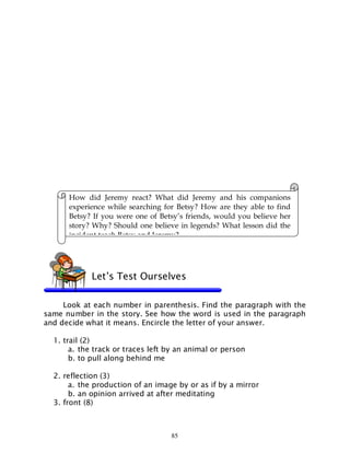 85
Look at each number in parenthesis. Find the paragraph with the
same number in the story. See how the word is used in the paragraph
and decide what it means. Encircle the letter of your answer.
1. trail (2)
a. the track or traces left by an animal or person
b. to pull along behind me
2. reflection (3)
a. the production of an image by or as if by a mirror
b. an opinion arrived at after meditating
3. front (8)
How did Jeremy react? What did Jeremy and his companions
experience while searching for Betsy? How are they able to find
Betsy? If you were one of Betsy’s friends, would you believe her
story? Why? Should one believe in legends? What lesson did the
incident teach Betsy and Jeremy?
Let’s Test Ourselves
 