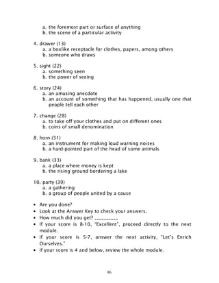 86
a. the foremost part or surface of anything
b. the scene of a particular activity
4. drawer (13)
a. a boxlike receptacle for clothes, papers, among others
b. someone who draws
5. sight (22)
a. something seen
b. the power of seeing
6. story (24)
a. an amusing anecdote
b. an account of something that has happened, usually one that
people tell each other
7. change (28)
a. to take off your clothes and put on different ones
b. coins of small denomination
8. horn (31)
a. an instrument for making loud warning noises
b. a hard-pointed part of the head of some animals
9. bank (33)
a. a place where money is kept
b. the rising ground bordering a lake
10. party (39)
a. a gathering
b. a group of people united by a cause
• Are you done?
• Look at the Answer Key to check your answers.
• How much did you get? __________
• If your score is 8-10, “Excellent”, proceed directly to the next
module.
• If your score is 5-7, answer the next activity, “Let’s Enrich
Ourselves.”
• If your score is 4 and below, review the whole module.
 