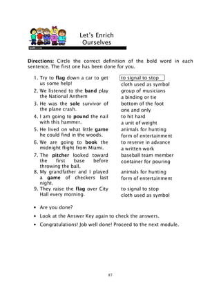 87
Directions: Circle the correct definition of the bold word in each
sentence. The first one has been done for you.
1. Try to flag down a car to get
us some help!
to signal to stop
cloth used as symbol
2. We listened to the band play
the National Anthem
group of musicians
a binding or tie
3. He was the sole survivor of
the plane crash.
bottom of the foot
one and only
4. I am going to pound the nail
with this hammer.
to hit hard
a unit of weight
5. He lived on what little game
he could find in the woods.
animals for hunting
form of entertainment
6. We are going to book the
midnight flight from Miami.
to reserve in advance
a written work
7. The pitcher looked toward
the first base before
throwing the ball.
baseball team member
container for pouring
8. My grandfather and I played
a game of checkers last
night.
animals for hunting
form of entertainment
9. They raise the flag over City
Hall every morning.
to signal to stop
cloth used as symbol
• Are you done?
• Look at the Answer Key again to check the answers.
• Congratulations! Job well done! Proceed to the next module.
Let’s Enrich
Ourselves
 