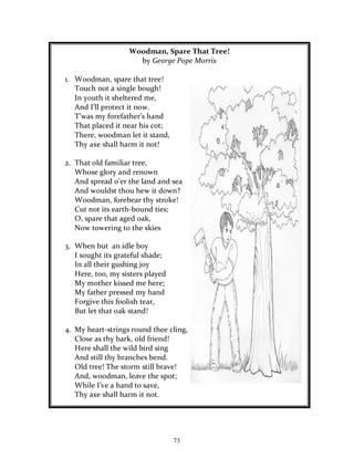 73
Woodman, Spare That Tree!
by George Pope Morris
1. Woodman, spare that tree!
Touch not a single bough!
In youth it sheltered me,
And I’ll protect it now.
T’was my forefather’s hand
That placed it near his cot;
There, woodman let it stand,
Thy axe shall harm it not!
2. That old familiar tree,
Whose glory and renown
And spread o’er the land and sea
And wouldst thou hew it down?
Woodman, forebear thy stroke!
Cut not its earth-bound ties;
O, spare that aged oak,
Now towering to the skies
3. When but an idle boy
I sought its grateful shade;
In all their gushing joy
Here, too, my sisters played
My mother kissed me here;
My father pressed my hand
Forgive this foolish tear,
But let that oak stand!
4. My heart-strings round thee cling,
Close as thy bark, old friend!
Here shall the wild bird sing
And still thy branches bend.
Old tree! The storm still brave!
And, woodman, leave the spot;
While I’ve a hand to save,
Thy axe shall harm it not.
 