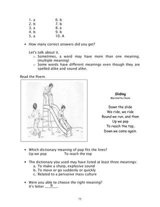 75
1. a 6. b
2. b 7. b
3. a 8. a
4. b 9. b
5. a 10. A
• How many correct answers did you get?
Let’s talk about it.
o Sometimes, a word may have more than one meaning.
(multiple meaning)
o Some words have different meanings even though they are
spelled alike and sound alike.
Read the Poem.
• Which dictionary meaning of pop fits the lines?
Up we pop To reach the top
• The dictionary you used may have listed at least three meanings:
a. To make a sharp, explosive sound
b. To move or go suddenly or quickly
c. Related to a pervasive mass culture
• Were you able to choose the right meaning?
It’s letter _______.
Sliding
Marchette Chute
Down the slide
We ride, we ride
Round we run, and then
Up we pop
To reach the top,
Down we come again.
b
 