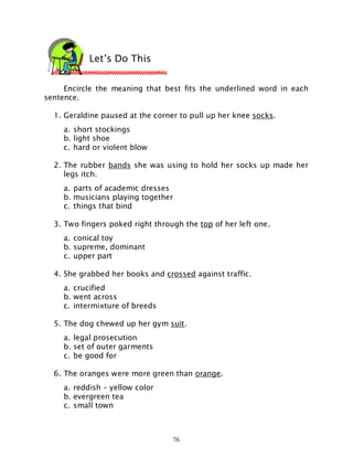 76
Encircle the meaning that best fits the underlined word in each
sentence.
1. Geraldine paused at the corner to pull up her knee socks.
a. short stockings
b. light shoe
c. hard or violent blow
2. The rubber bands she was using to hold her socks up made her
legs itch.
a. parts of academic dresses
b. musicians playing together
c. things that bind
3. Two fingers poked right through the top of her left one.
a. conical toy
b. supreme, dominant
c. upper part
4. She grabbed her books and crossed against traffic.
a. crucified
b. went across
c. intermixture of breeds
5. The dog chewed up her gym suit.
a. legal prosecution
b. set of outer garments
c. be good for
6. The oranges were more green than orange.
a. reddish – yellow color
b. evergreen tea
c. small town
Let’s Do This
 