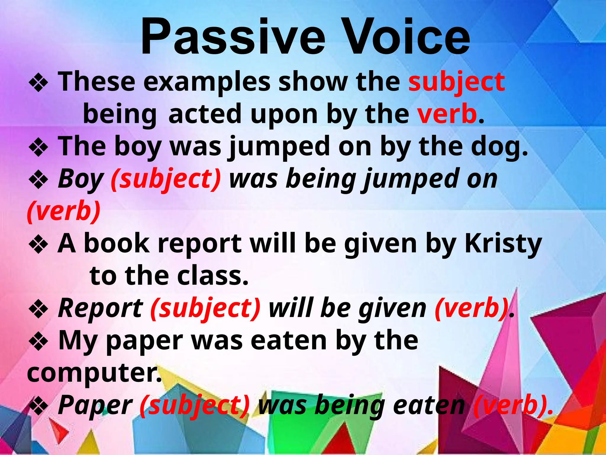 Passive Voice
❖ These examples show the subject
being acted upon by the verb.
❖ The boy was jumped on by the dog.
❖ Boy (subject) was being jumped on
(verb)
❖ A book report will be given by Kristy
to the class.
❖ Report (subject) will be given (verb).
❖ My paper was eaten by the
computer.
❖ Paper (subject) was being eaten (verb).
 