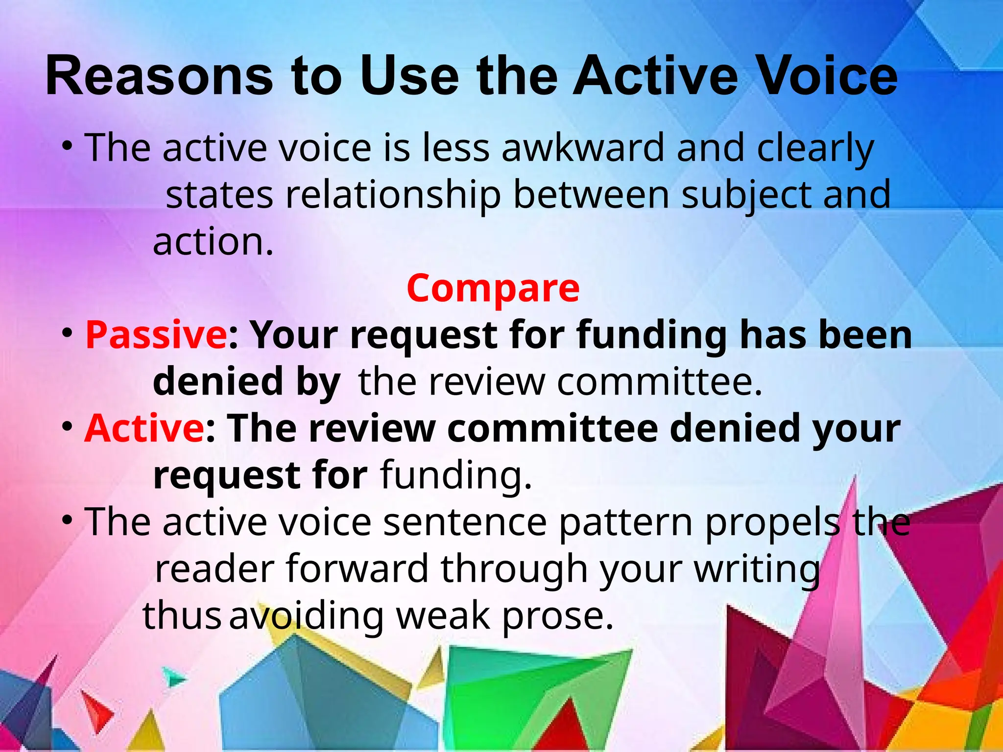 Reasons to Use the Active Voice
• The active voice is less awkward and clearly
states relationship between subject and
action.
Compare
• Passive: Your request for funding has been
denied by the review committee.
• Active: The review committee denied your
request for funding.
• The active voice sentence pattern propels the
reader forward through your writing
thusavoiding weak prose.
 