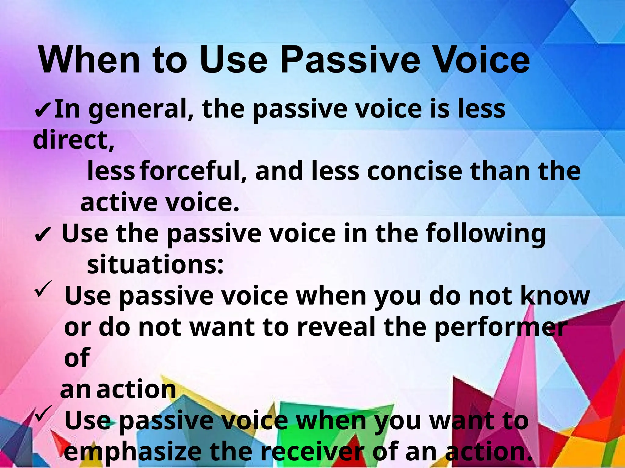 When to Use Passive Voice
✔In general, the passive voice is less
direct,
lessforceful, and less concise than the
active voice.
✔ Use the passive voice in the following
situations:
 Use passive voice when you do not know
or do not want to reveal the performer
of
anaction
 Use passive voice when you want to
emphasize the receiver of an action.
 