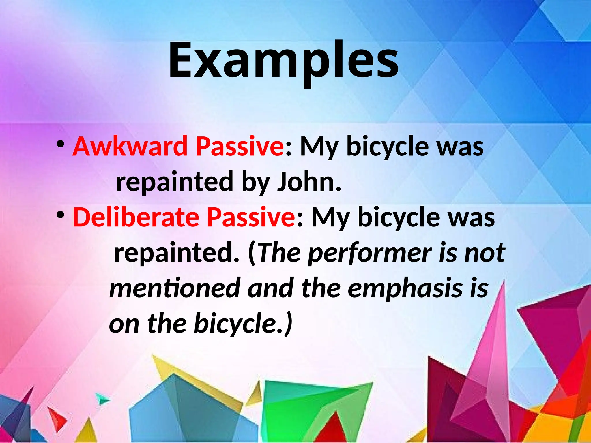 Examples
• Awkward Passive: My bicycle was
repainted by John.
• Deliberate Passive: My bicycle was
repainted. (The performer is not
mentioned and the emphasis is
on the bicycle.)
 