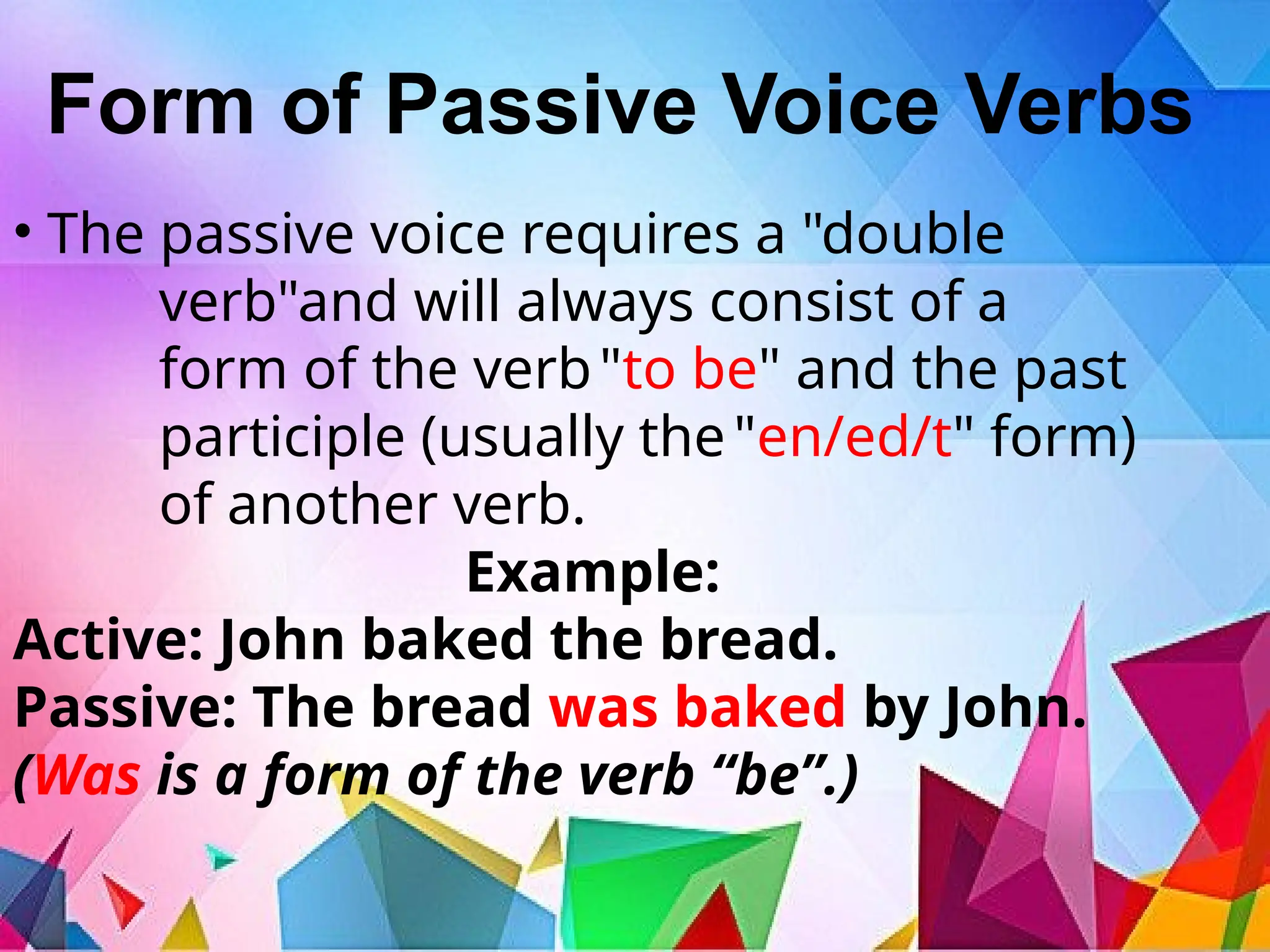 Form of Passive Voice Verbs
• The passive voice requires a "double
verb"and will always consist of a
form of the verb"to be" and the past
participle (usually the"en/ed/t" form)
of another verb.
Example:
Active: John baked the bread.
Passive: The bread was baked by John.
(Was is a form of the verb “be”.)
 