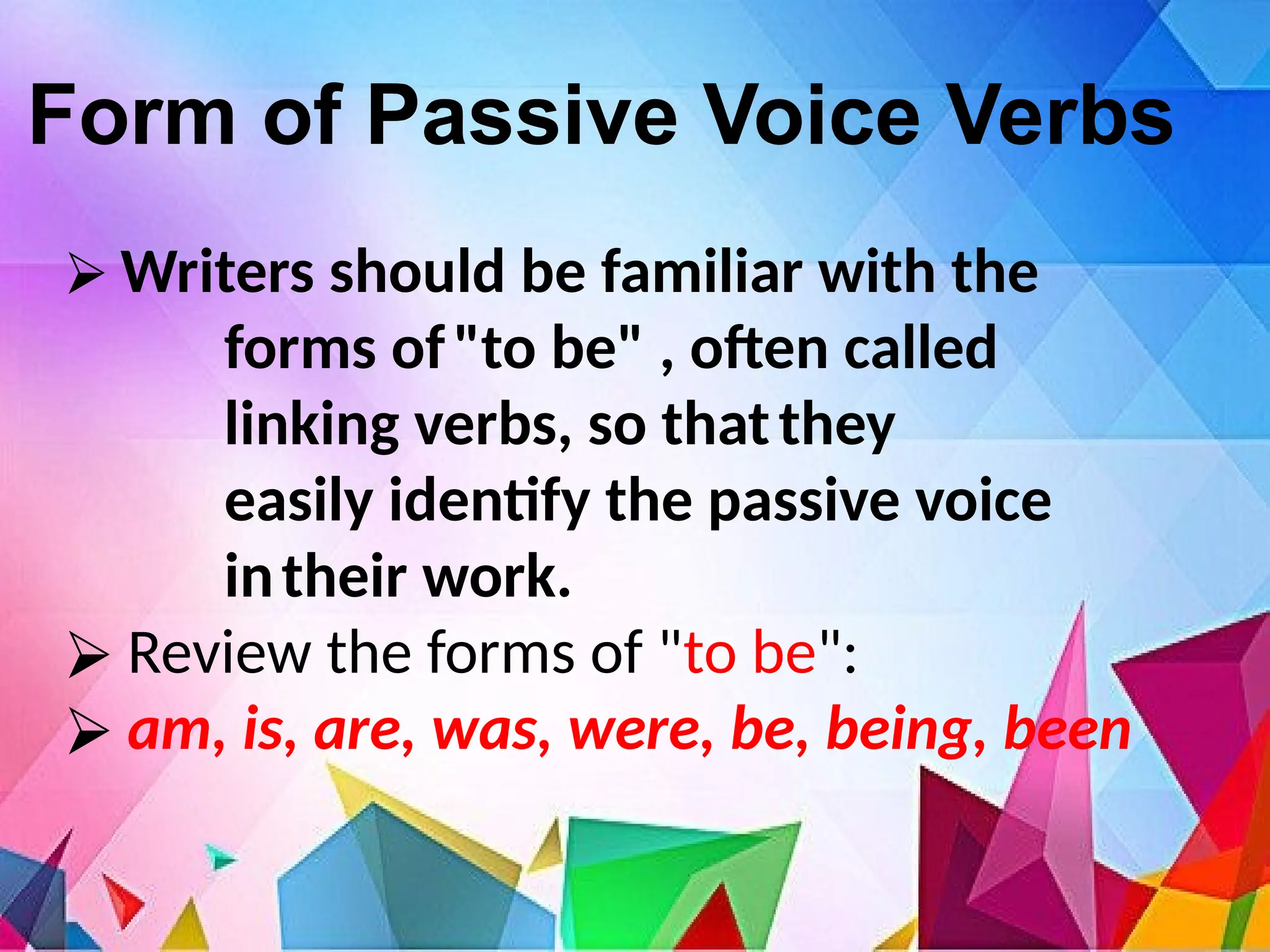 Form of Passive Voice Verbs
⮚ Writers should be familiar with the
forms of"to be" , often called
linking verbs, so thatthey
easily identify the passive voice
intheir work.
⮚ Review the forms of "to be":
⮚ am, is, are, was, were, be, being, been
 