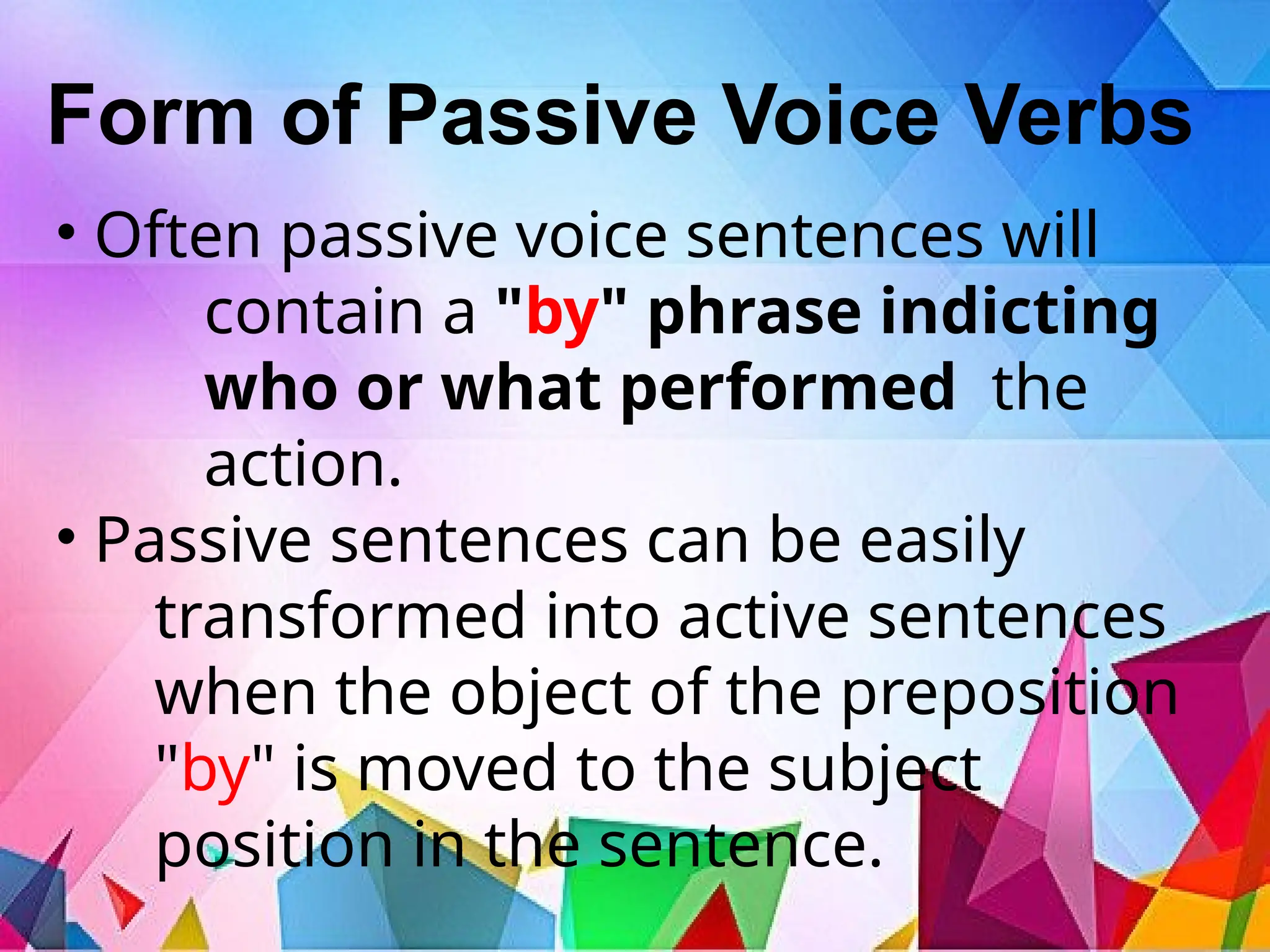 Form of Passive Voice Verbs
• Often passive voice sentences will
contain a "by" phrase indicting
who or what performed the
action.
• Passive sentences can be easily
transformed into active sentences
when the object of the preposition
"by" is moved to the subject
position in the sentence.
 