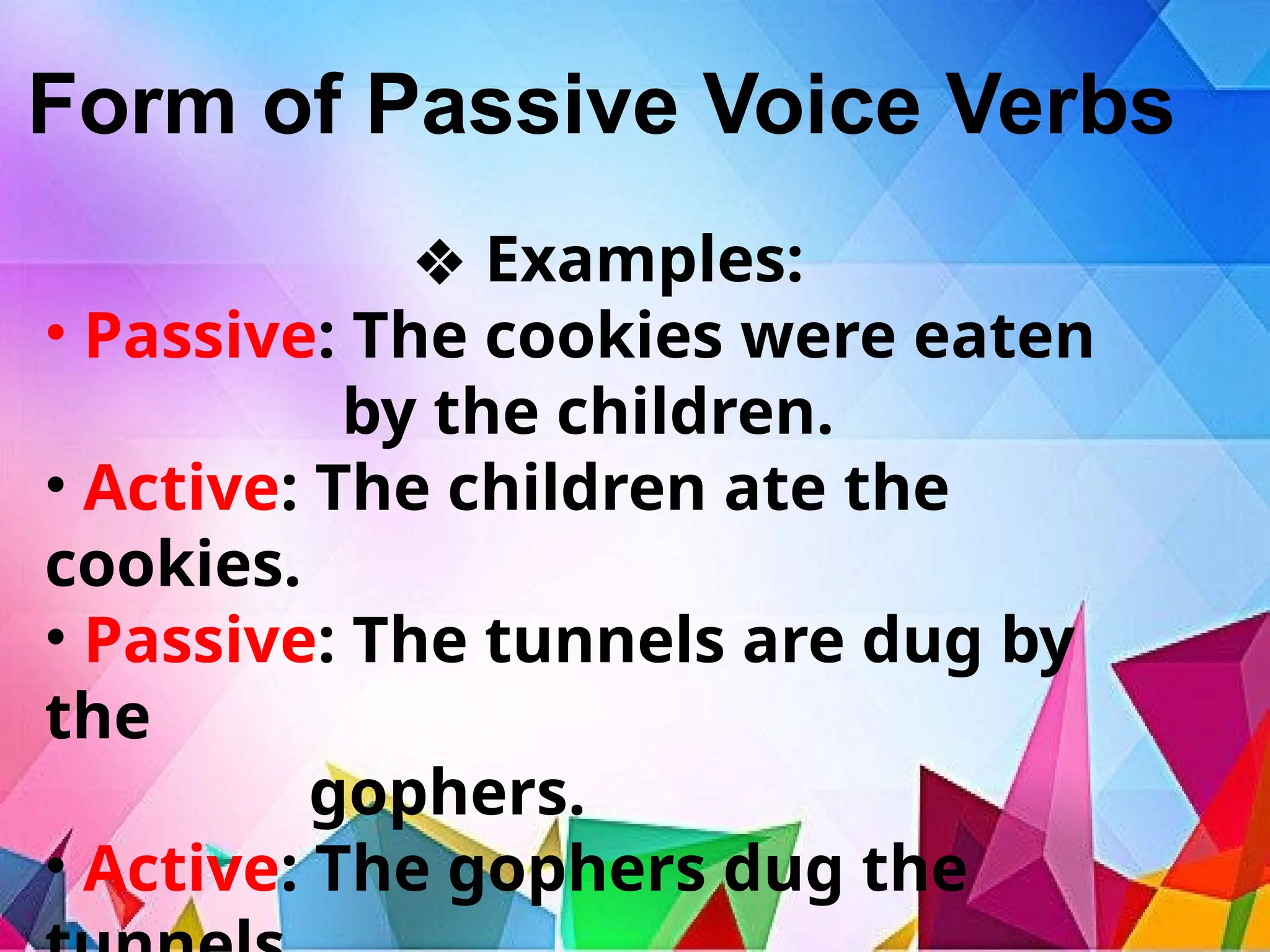 Form of Passive Voice Verbs
❖ Examples:
• Passive: The cookies were eaten
by the children.
• Active: The children ate the
cookies.
• Passive: The tunnels are dug by
the
gophers.
• Active: The gophers dug the
 