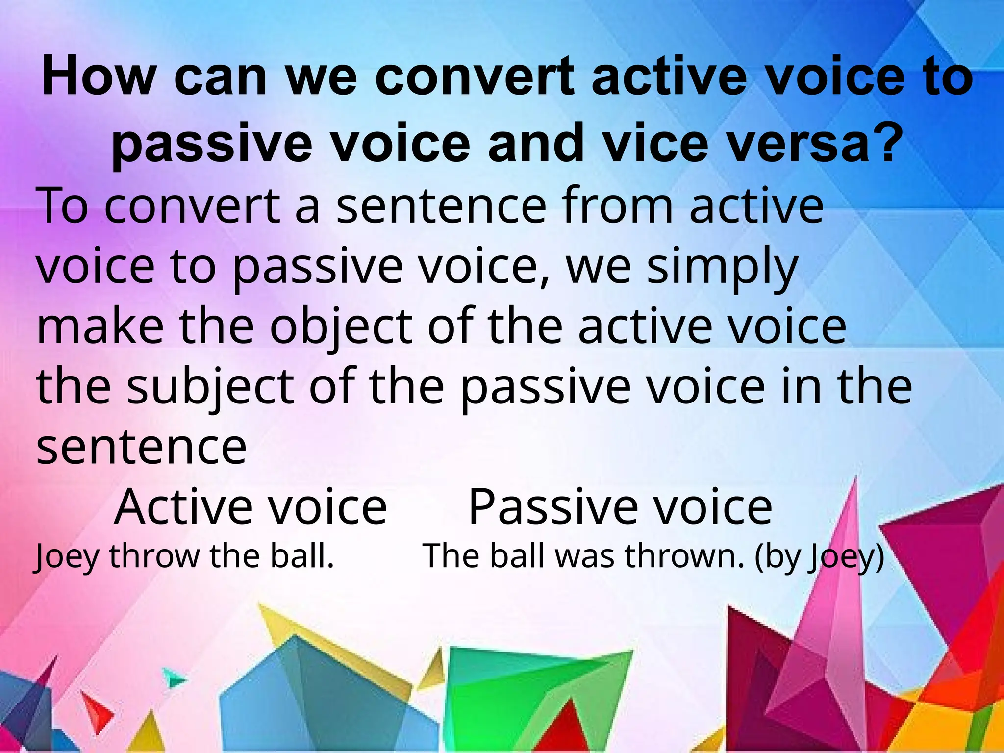 How can we convert active voice to
passive voice and vice versa?
To convert a sentence from active
voice to passive voice, we simply
make the object of the active voice
the subject of the passive voice in the
sentence
Active voice Passive voice
Joey throw the ball. The ball was thrown. (by Joey)
 
