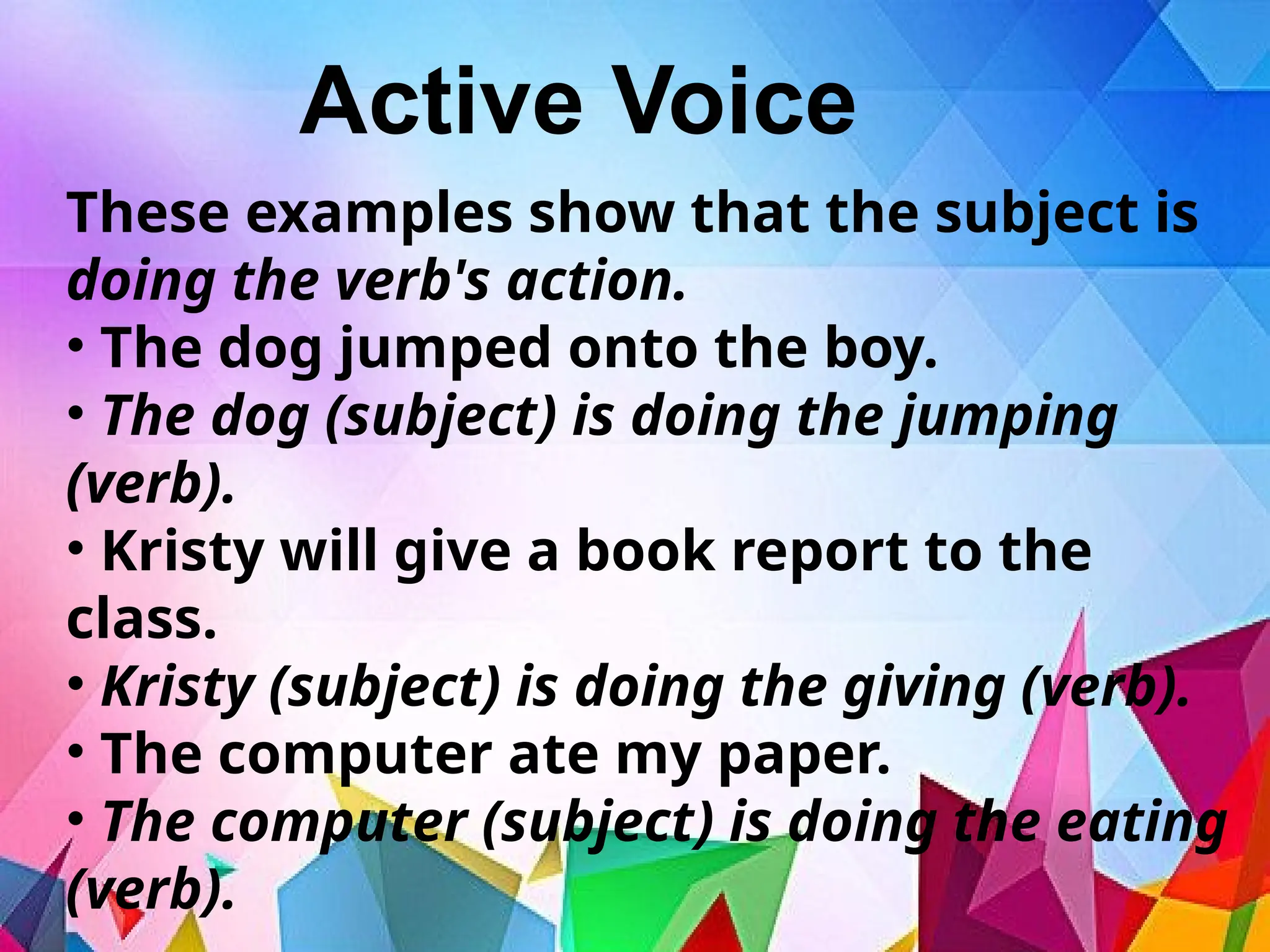 Active Voice
These examples show that the subject is
doing the verb's action.
• The dog jumped onto the boy.
• The dog (subject) is doing the jumping
(verb).
• Kristy will give a book report to the
class.
• Kristy (subject) is doing the giving (verb).
• The computer ate my paper.
• The computer (subject) is doing the eating
(verb).
 