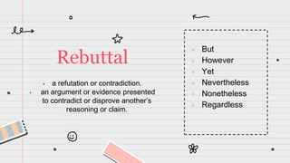 • a refutation or contradiction.
• an argument or evidence presented
to contradict or disprove another’s
reasoning or claim.
Rebuttal
● But
● However
● Yet
● Nevertheless
● Nonetheless
● Regardless
 