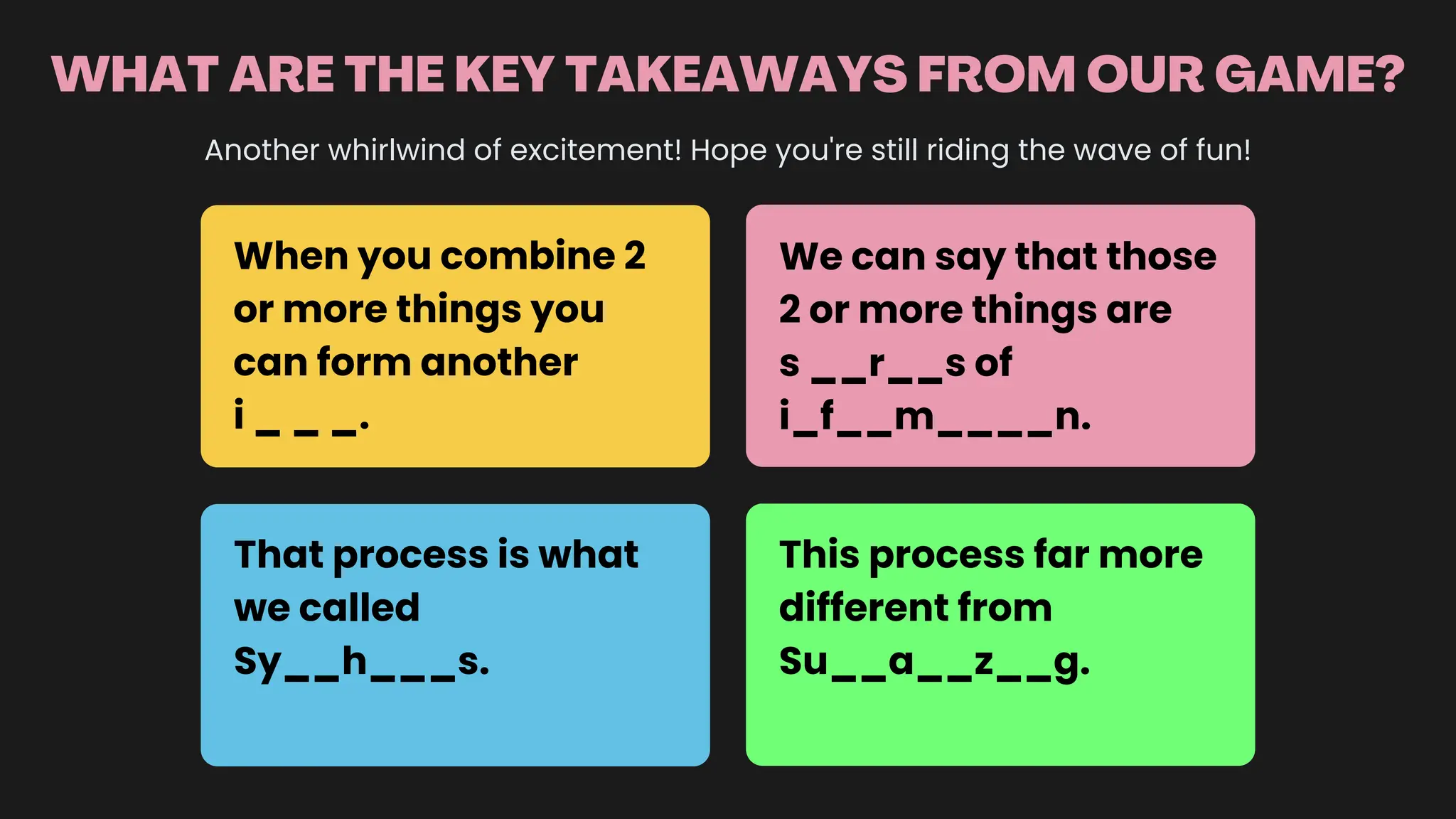 WHAT ARE THE KEY TAKEAWAYS FROM OUR GAME?
Another whirlwind of excitement! Hope you're still riding the wave of fun!
When you combine 2
or more things you
can form another
i _ _ _.
We can say that those
2 or more things are
s __r__s of
i_f__m____n.
That process is what
we called
Sy__h___s.
This process far more
different from
Su__a__z__g.
 
