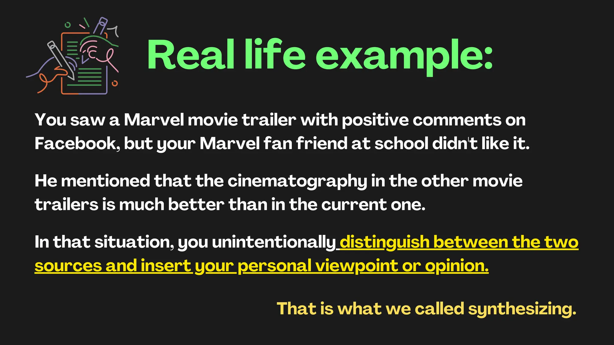 Real life example:
You saw a Marvel movie trailer with positive comments on
Facebook, but your Marvel fan friend at school didn't like it.
He mentioned that the cinematography in the other movie
trailers is much better than in the current one.
In that situation, you unintentionally distinguish between the two
sources and insert your personal viewpoint or opinion.
That is what we called synthesizing.
 