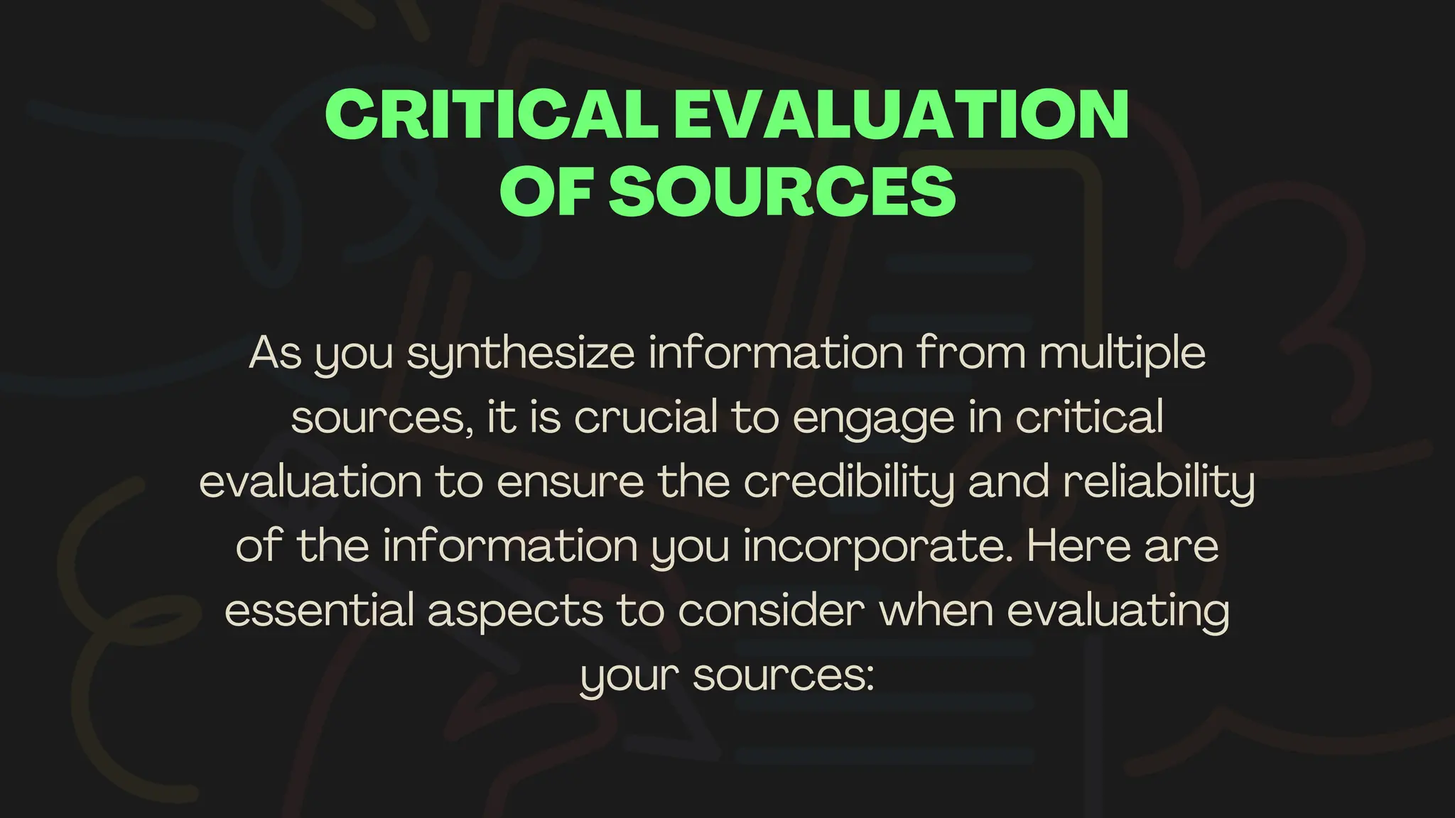 CRITICAL EVALUATION
OF SOURCES
As you synthesize information from multiple
sources, it is crucial to engage in critical
evaluation to ensure the credibility and reliability
of the information you incorporate. Here are
essential aspects to consider when evaluating
your sources:
 