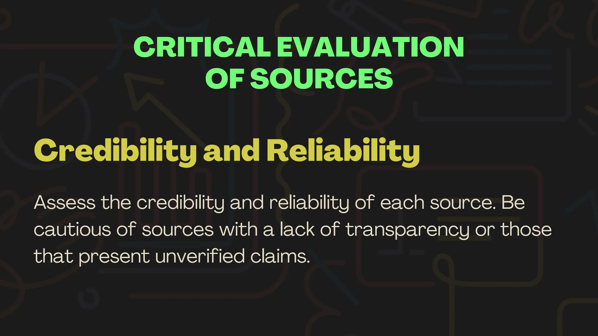 CRITICAL EVALUATION
OF SOURCES
Credibility and Reliability
Assess the credibility and reliability of each source. Be
cautious of sources with a lack of transparency or those
that present unverified claims.
 