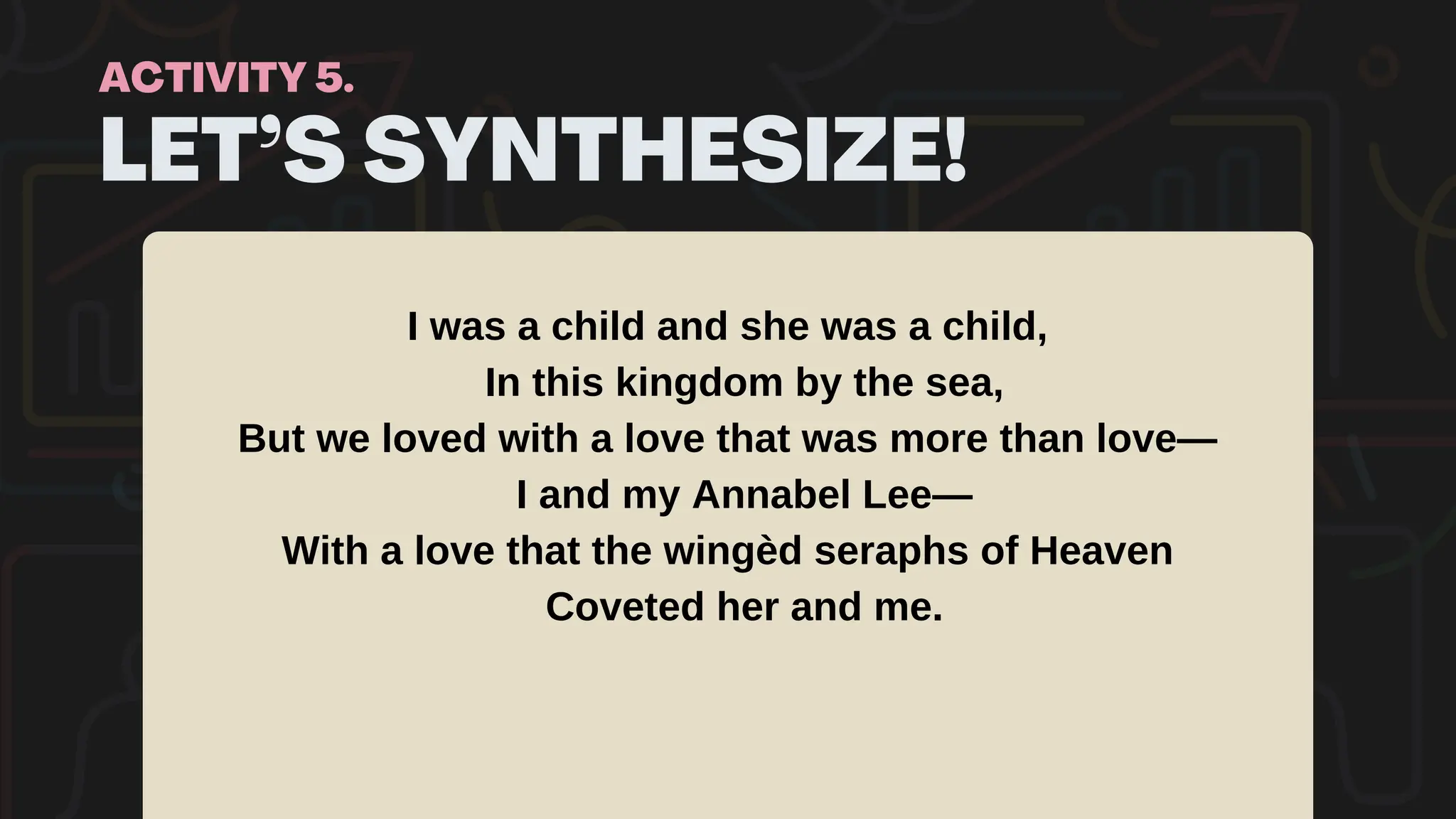 LET’S SYNTHESIZE!
ACTIVITY 5.
I was a child and she was a child,
In this kingdom by the sea,
But we loved with a love that was more than love—
I and my Annabel Lee—
With a love that the wingèd seraphs of Heaven
Coveted her and me.
 