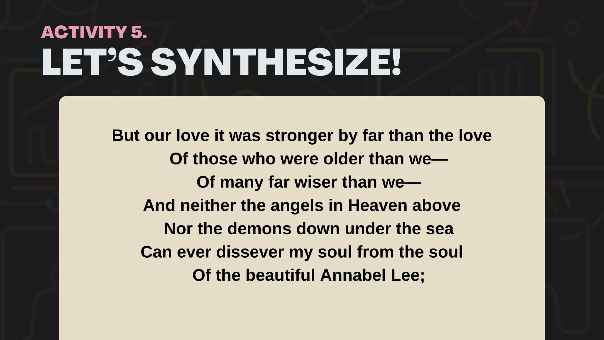 LET’S SYNTHESIZE!
ACTIVITY 5.
But our love it was stronger by far than the love
Of those who were older than we—
Of many far wiser than we—
And neither the angels in Heaven above
Nor the demons down under the sea
Can ever dissever my soul from the soul
Of the beautiful Annabel Lee;
 