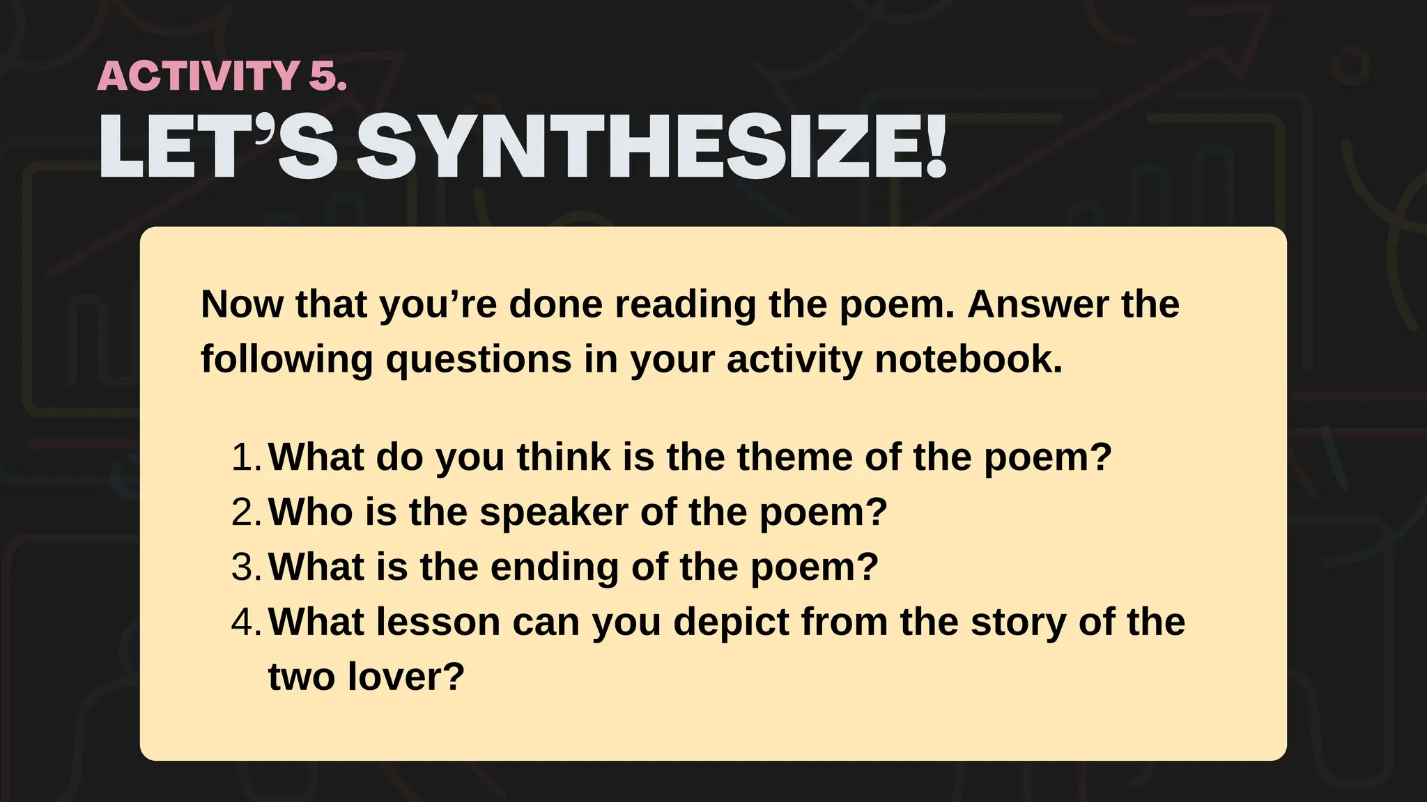 LET’S SYNTHESIZE!
ACTIVITY 5.
Now that you’re done reading the poem. Answer the
following questions in your activity notebook.
What do you think is the theme of the poem?
1.
Who is the speaker of the poem?
2.
What is the ending of the poem?
3.
What lesson can you depict from the story of the
two lover?
4.
 