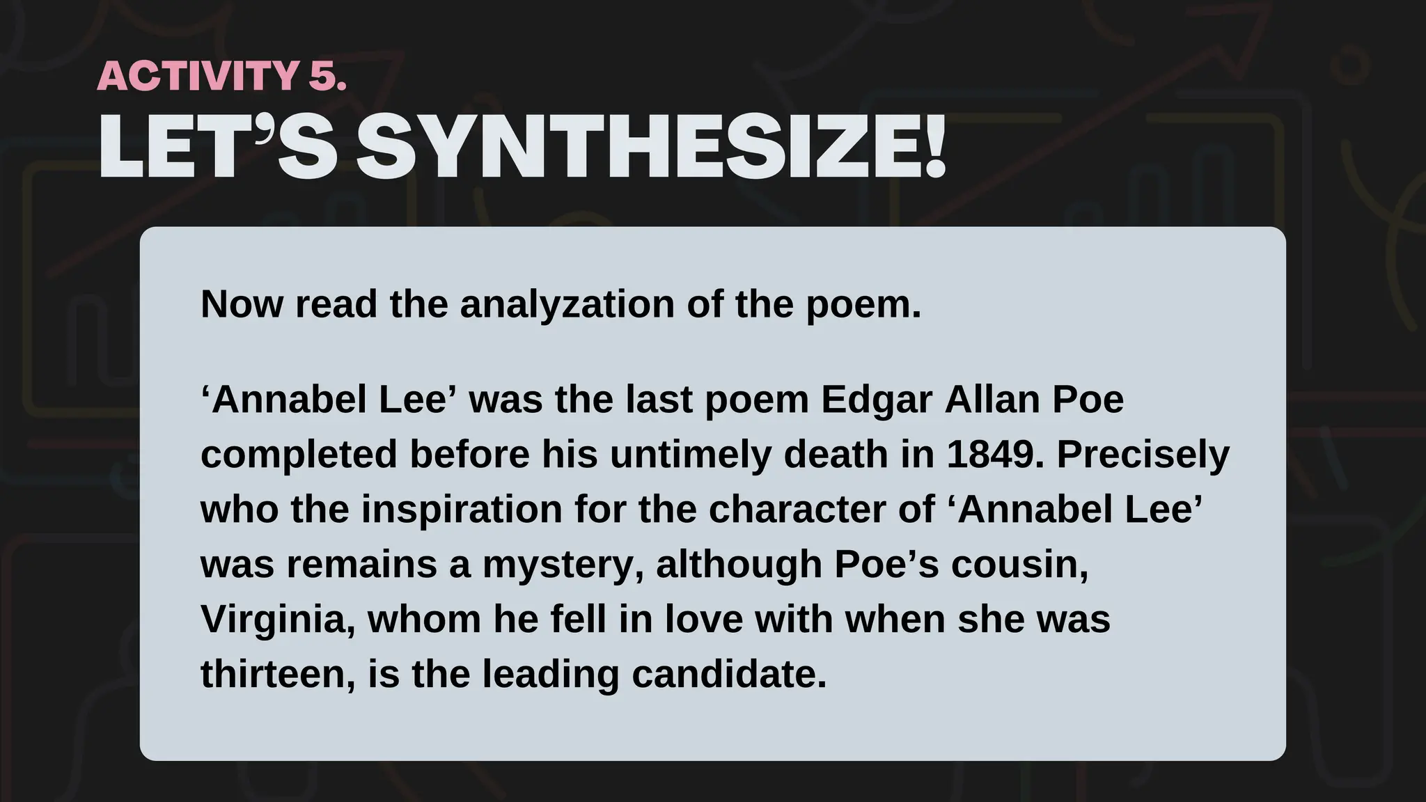LET’S SYNTHESIZE!
ACTIVITY 5.
Now read the analyzation of the poem.
‘Annabel Lee’ was the last poem Edgar Allan Poe
completed before his untimely death in 1849. Precisely
who the inspiration for the character of ‘Annabel Lee’
was remains a mystery, although Poe’s cousin,
Virginia, whom he fell in love with when she was
thirteen, is the leading candidate.
 