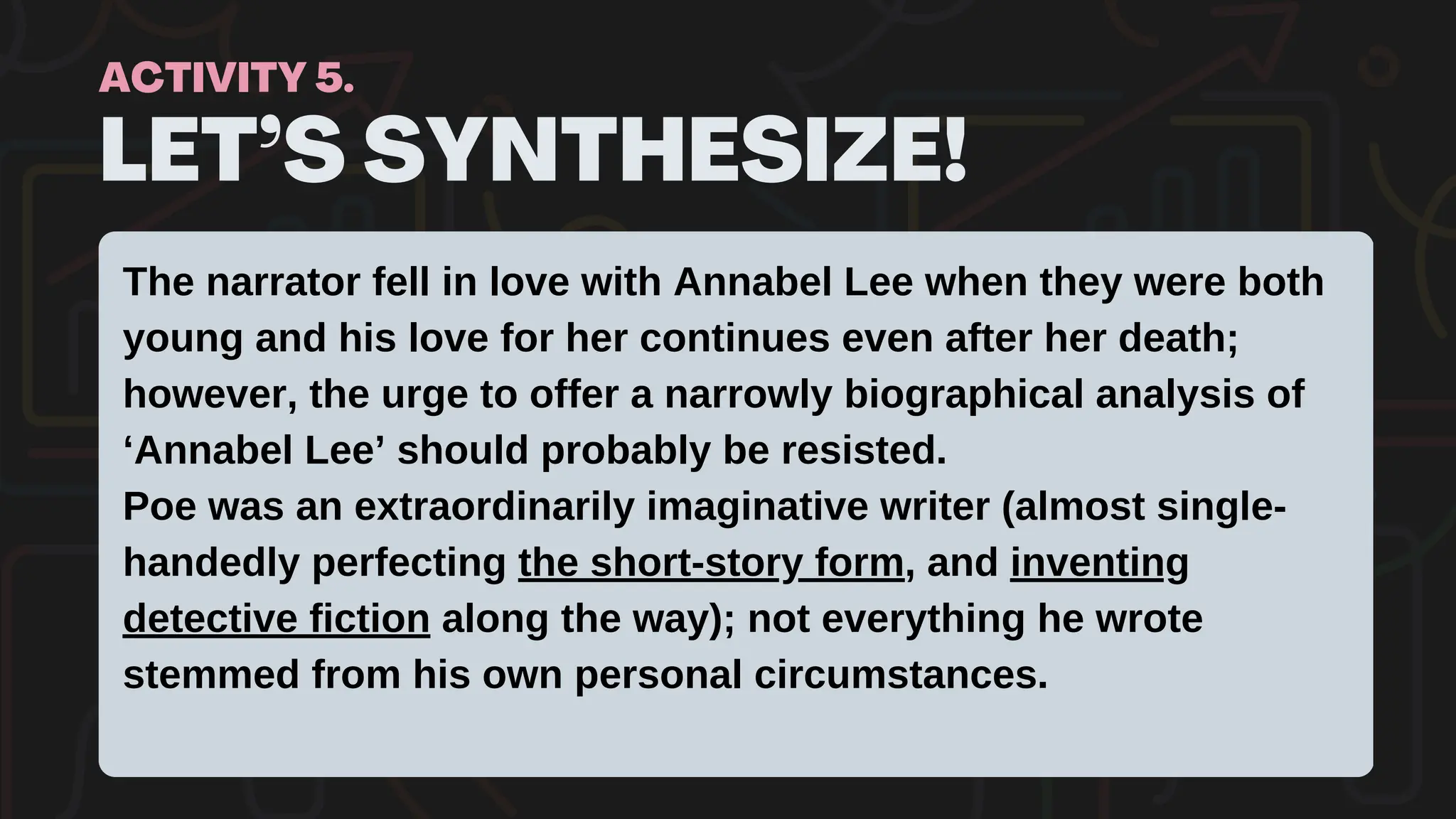 LET’S SYNTHESIZE!
ACTIVITY 5.
The narrator fell in love with Annabel Lee when they were both
young and his love for her continues even after her death;
however, the urge to offer a narrowly biographical analysis of
‘Annabel Lee’ should probably be resisted.
Poe was an extraordinarily imaginative writer (almost single-
handedly perfecting the short-story form, and inventing
detective fiction along the way); not everything he wrote
stemmed from his own personal circumstances.
 
