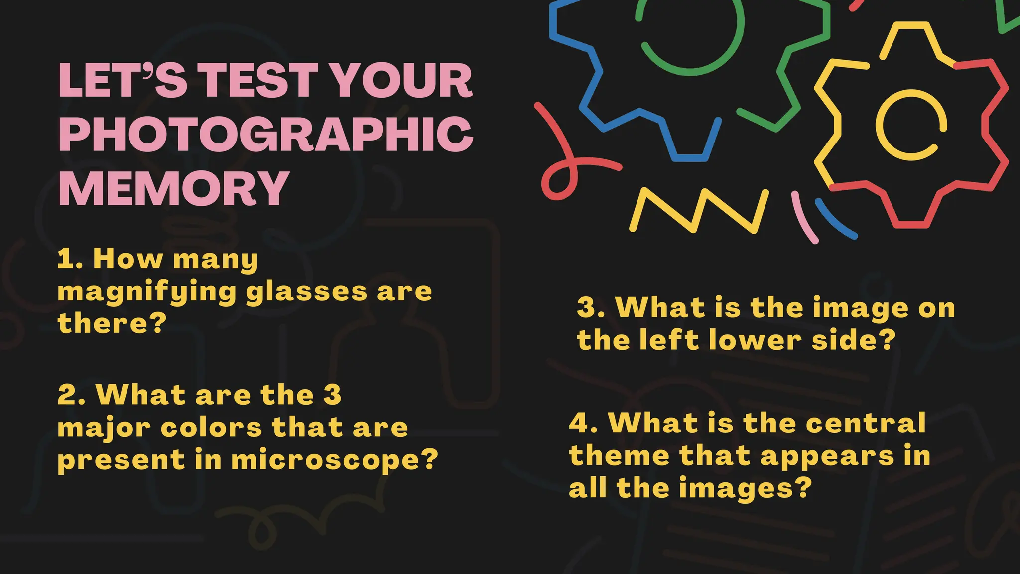 LET’S TEST YOUR
PHOTOGRAPHIC
MEMORY
1. How many
magnifying glasses are
there?
2. What are the 3
major colors that are
present in microscope?
3. What is the image on
the left lower side?
4. What is the central
theme that appears in
all the images?
 