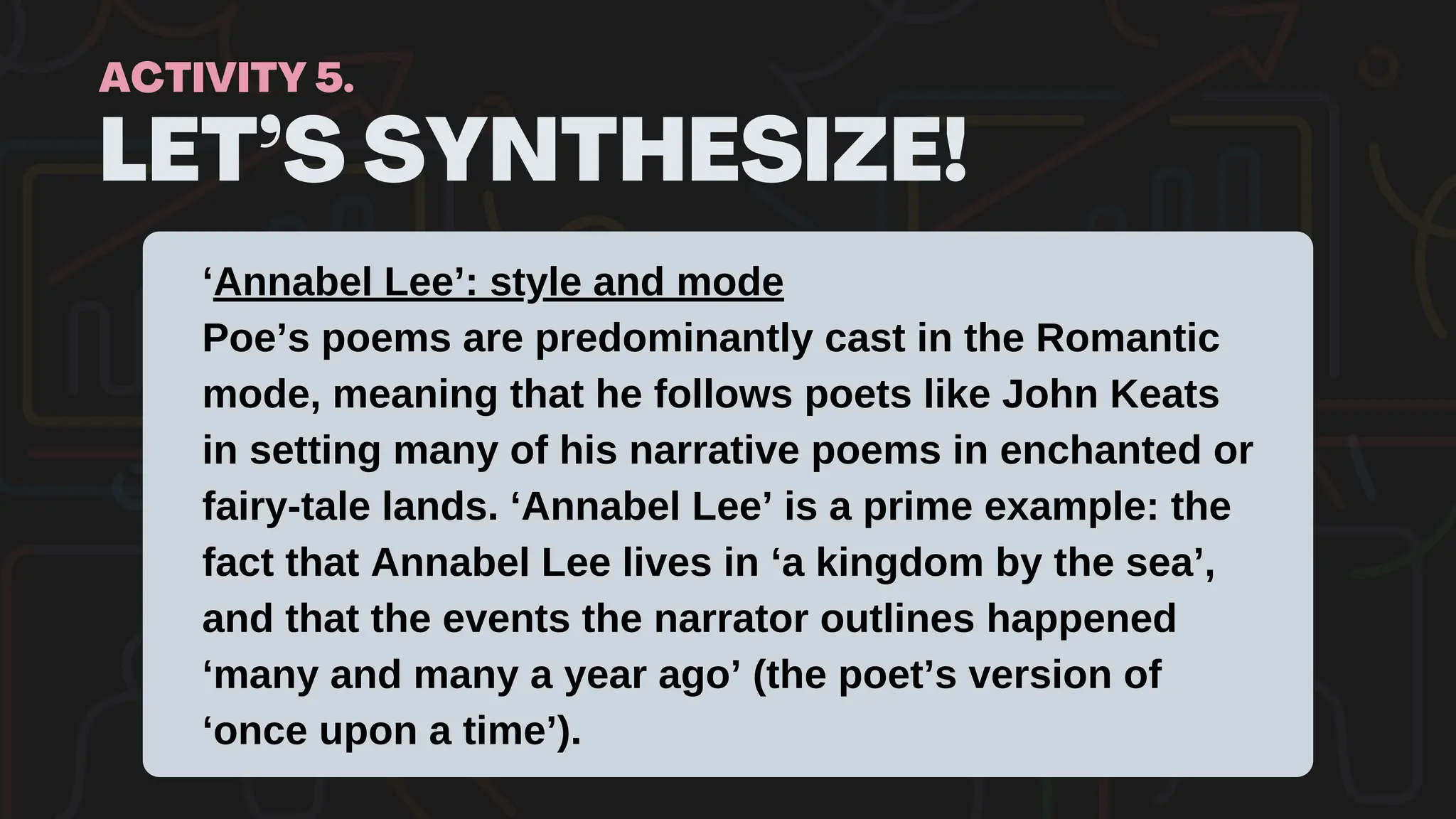 LET’S SYNTHESIZE!
ACTIVITY 5.
‘Annabel Lee’: style and mode
Poe’s poems are predominantly cast in the Romantic
mode, meaning that he follows poets like John Keats
in setting many of his narrative poems in enchanted or
fairy-tale lands. ‘Annabel Lee’ is a prime example: the
fact that Annabel Lee lives in ‘a kingdom by the sea’,
and that the events the narrator outlines happened
‘many and many a year ago’ (the poet’s version of
‘once upon a time’).
 