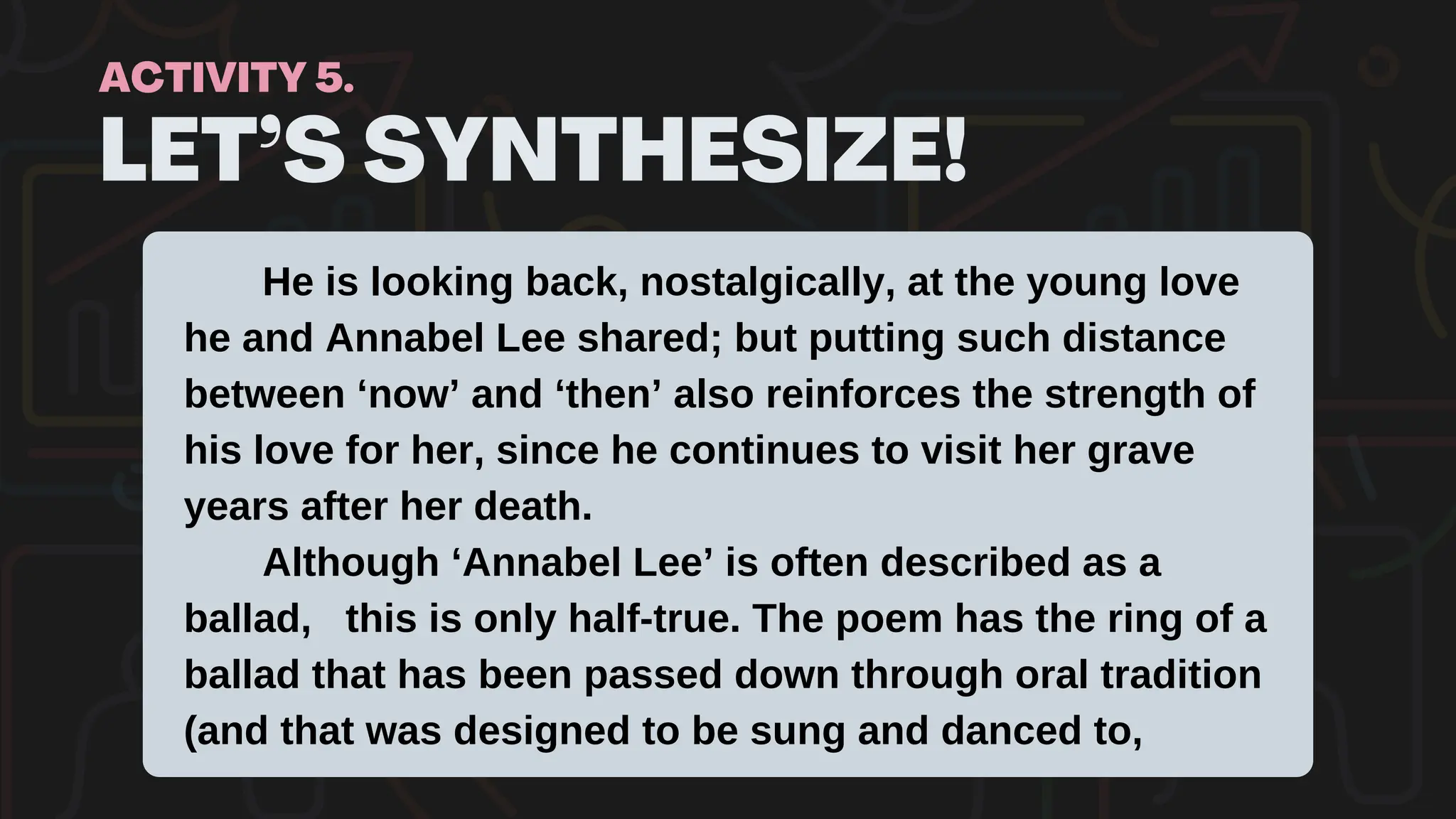 LET’S SYNTHESIZE!
ACTIVITY 5.
He is looking back, nostalgically, at the young love
he and Annabel Lee shared; but putting such distance
between ‘now’ and ‘then’ also reinforces the strength of
his love for her, since he continues to visit her grave
years after her death.
Although ‘Annabel Lee’ is often described as a
ballad, this is only half-true. The poem has the ring of a
ballad that has been passed down through oral tradition
(and that was designed to be sung and danced to,
 